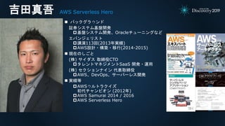 吉田真吾 AWS Serverless Hero
 バックグラウンド
証券システム基盤開発
基盤システム開発、Oracleチューニングなど
エバンジェリスト
講演113回(2013年実績)
AWS設計・構築・移行(2014-2015)
 現在のしごと
(株) サイダス 取締役CTO
タレントマネジメントSaaS 開発・運用
(株) セクションナイン 代表取締役
AWS、DevOps、サーバーレス開発
 実績等
AWSウルトラクイズ
初代チャンピオン (2012年)
AWS Samurai 2014 / 2016
AWS Serverless Hero
 