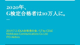 2020年、
G検定合格者は10万人に。
2019.7.2 JDLA合格者の会／LT by CDLE
Nishikawa Communications Co. Ltd.
ITO Akihiro
 