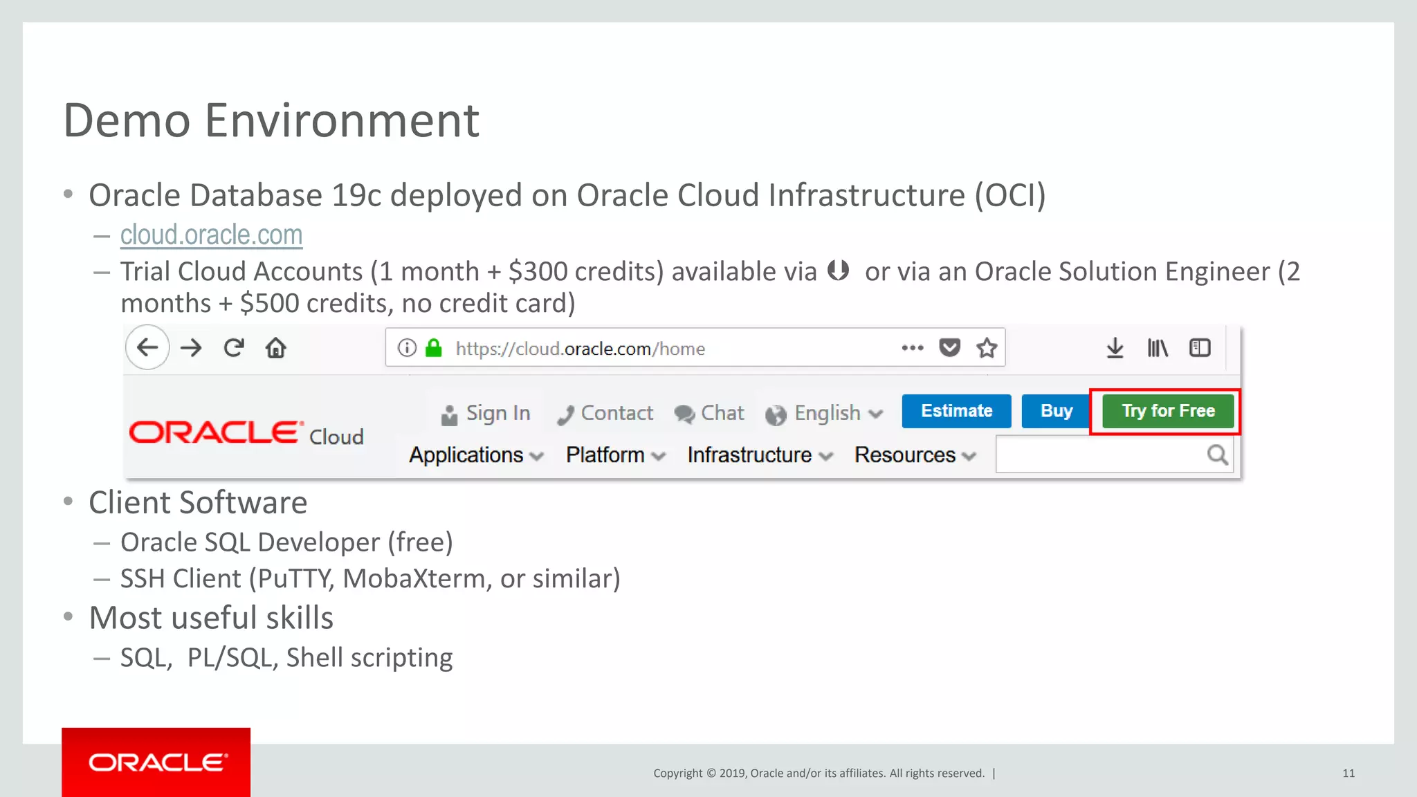 Copyright © 2019, Oracle and/or its affiliates. All rights reserved. |
Demo Environment
• Oracle Database 19c deployed on Oracle Cloud Infrastructure (OCI)
– cloud.oracle.com
– Trial Cloud Accounts (1 month + $300 credits) available via  or via an Oracle Solution Engineer (2
months + $500 credits, no credit card)
• Client Software
– Oracle SQL Developer (free)
– SSH Client (PuTTY, MobaXterm, or similar)
• Most useful skills
– SQL, PL/SQL, Shell scripting
11
 