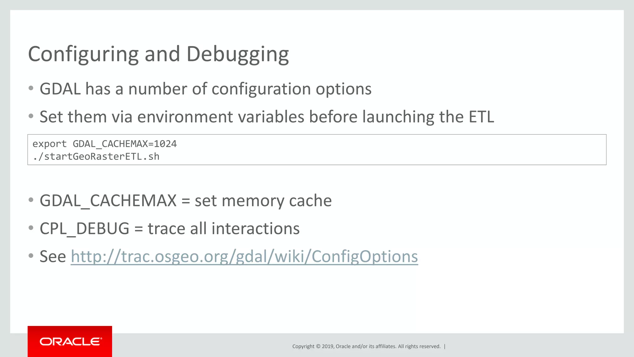 Copyright © 2019, Oracle and/or its affiliates. All rights reserved. |
Configuring and Debugging
• GDAL has a number of configuration options
• Set them via environment variables before launching the ETL
• GDAL_CACHEMAX = set memory cache
• CPL_DEBUG = trace all interactions
• See http://trac.osgeo.org/gdal/wiki/ConfigOptions
export GDAL_CACHEMAX=1024
./startGeoRasterETL.sh
 