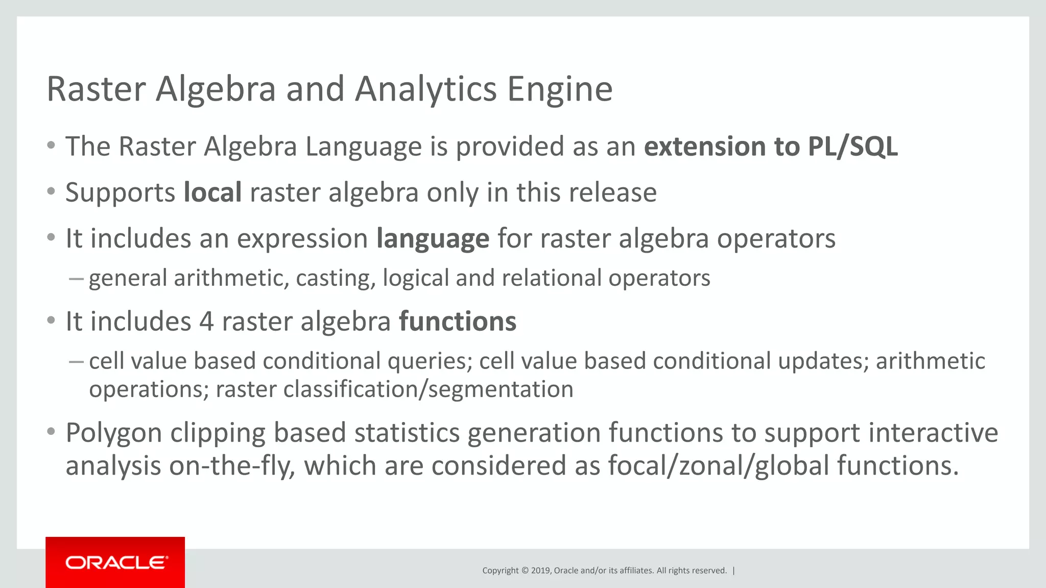Copyright © 2019, Oracle and/or its affiliates. All rights reserved. |
Raster Algebra and Analytics Engine
• The Raster Algebra Language is provided as an extension to PL/SQL
• Supports local raster algebra only in this release
• It includes an expression language for raster algebra operators
– general arithmetic, casting, logical and relational operators
• It includes 4 raster algebra functions
– cell value based conditional queries; cell value based conditional updates; arithmetic
operations; raster classification/segmentation
• Polygon clipping based statistics generation functions to support interactive
analysis on-the-fly, which are considered as focal/zonal/global functions.
 