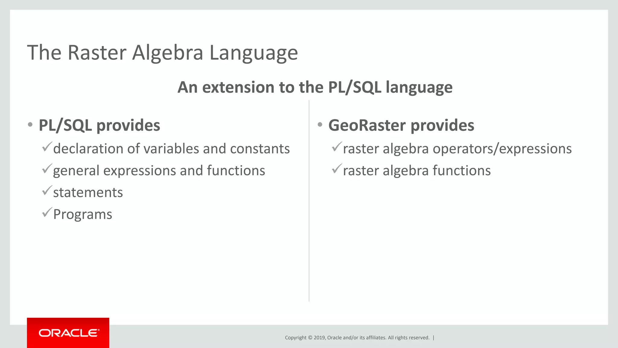 Copyright © 2019, Oracle and/or its affiliates. All rights reserved. |
• PL/SQL provides
✓declaration of variables and constants
✓general expressions and functions
✓statements
✓Programs
• GeoRaster provides
✓raster algebra operators/expressions
✓raster algebra functions
The Raster Algebra Language
An extension to the PL/SQL language
 