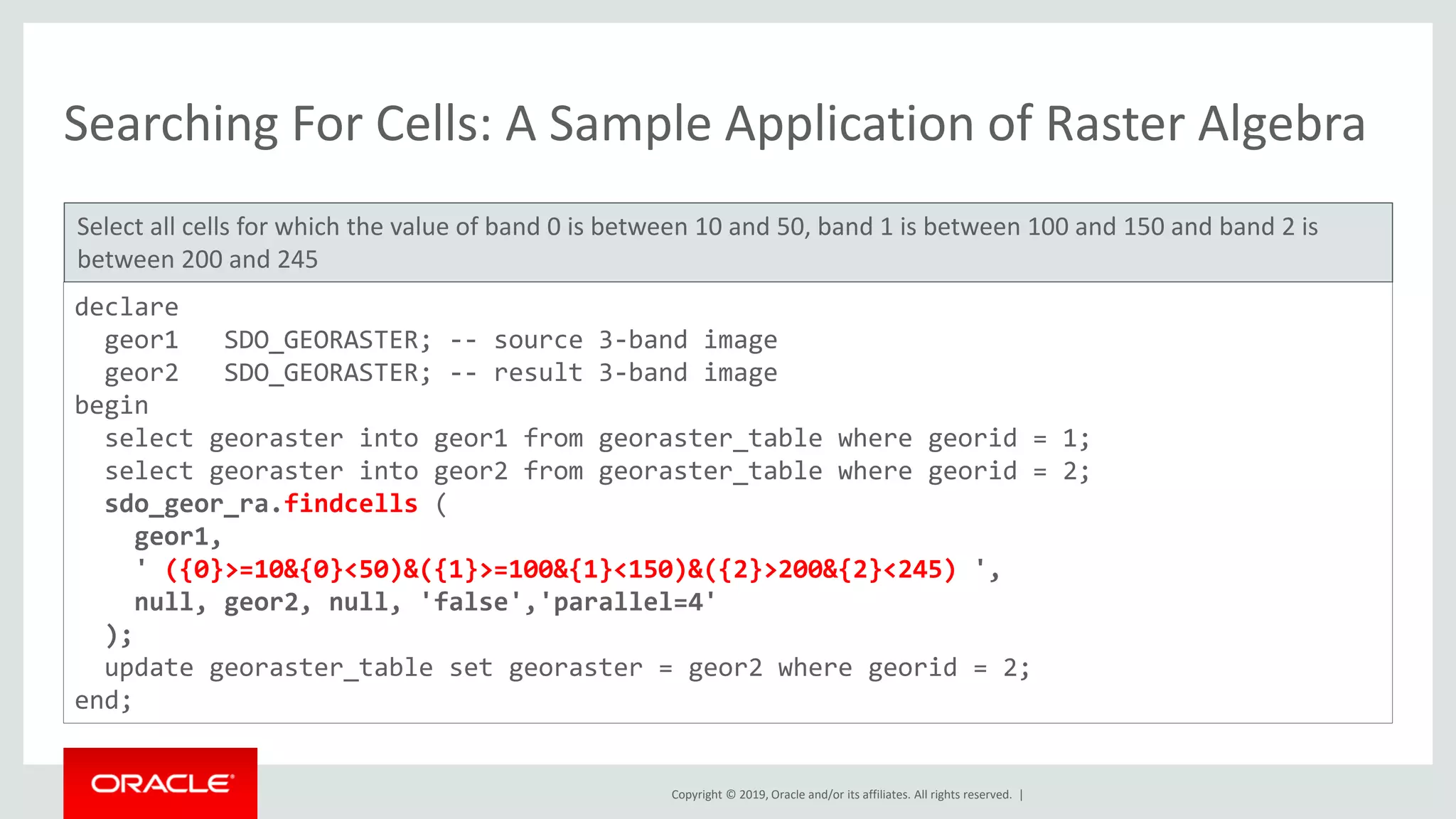 Copyright © 2019, Oracle and/or its affiliates. All rights reserved. |
Searching For Cells: A Sample Application of Raster Algebra
Select all cells for which the value of band 0 is between 10 and 50, band 1 is between 100 and 150 and band 2 is
between 200 and 245
declare
geor1 SDO_GEORASTER; -- source 3-band image
geor2 SDO_GEORASTER; -- result 3-band image
begin
select georaster into geor1 from georaster_table where georid = 1;
select georaster into geor2 from georaster_table where georid = 2;
sdo_geor_ra.findcells (
geor1,
' ({0}>=10&{0}<50)&({1}>=100&{1}<150)&({2}>200&{2}<245) ',
null, geor2, null, 'false','parallel=4'
);
update georaster_table set georaster = geor2 where georid = 2;
end;
 