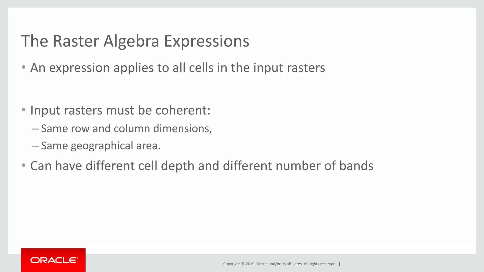 Copyright © 2019, Oracle and/or its affiliates. All rights reserved. |
The Raster Algebra Expressions
• An expression applies to all cells in the input rasters
• Input rasters must be coherent:
– Same row and column dimensions,
– Same geographical area.
• Can have different cell depth and different number of bands
 