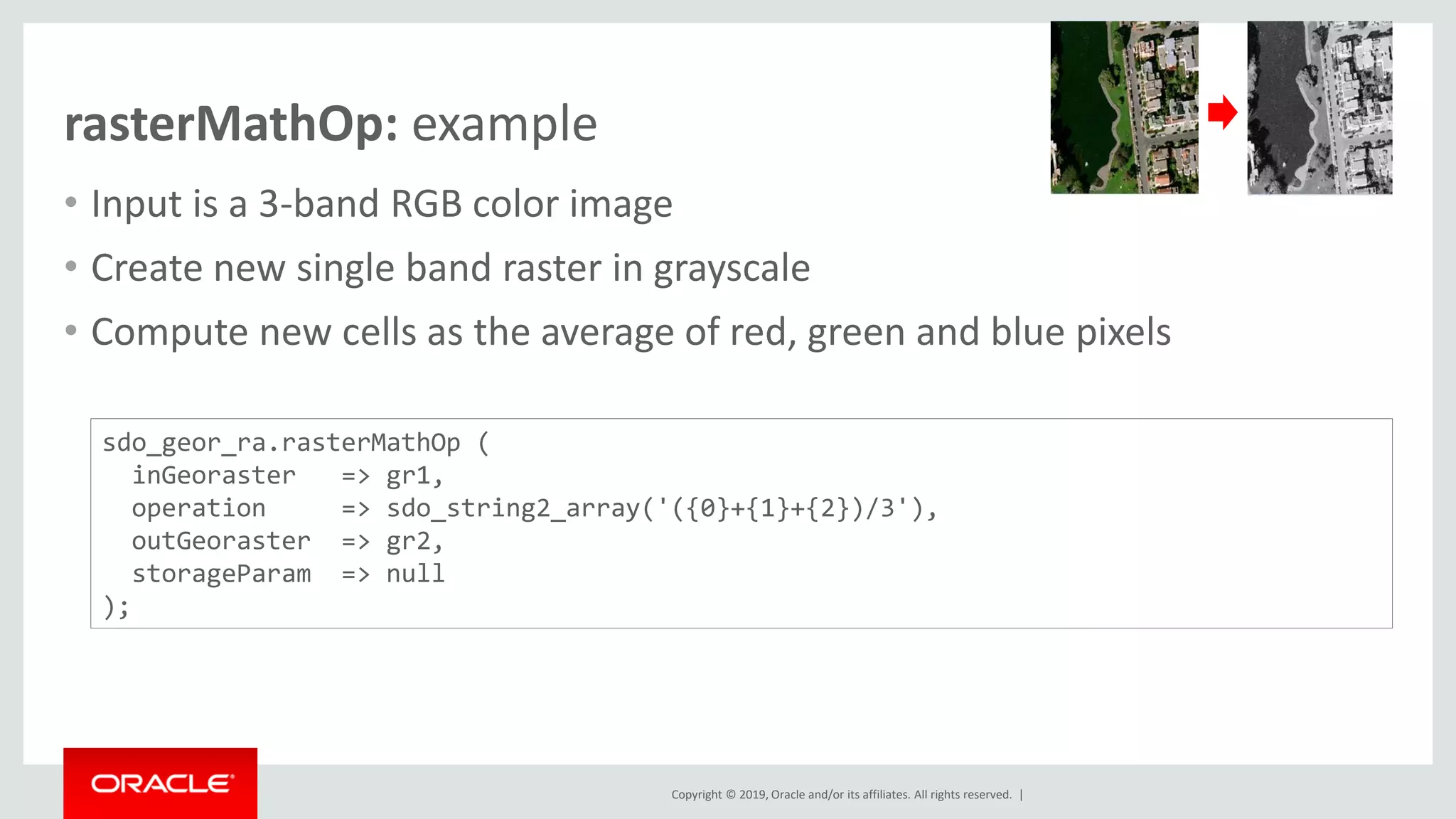 Copyright © 2019, Oracle and/or its affiliates. All rights reserved. |
rasterMathOp: example
• Input is a 3-band RGB color image
• Create new single band raster in grayscale
• Compute new cells as the average of red, green and blue pixels
sdo_geor_ra.rasterMathOp (
inGeoraster => gr1,
operation => sdo_string2_array('({0}+{1}+{2})/3'),
outGeoraster => gr2,
storageParam => null
);
 