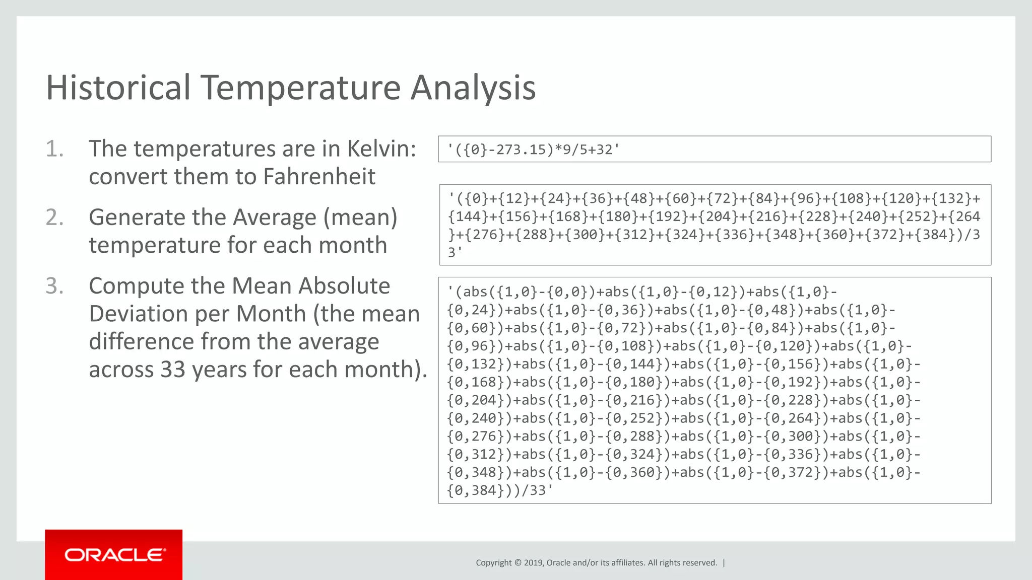 Copyright © 2019, Oracle and/or its affiliates. All rights reserved. |
Historical Temperature Analysis
1. The temperatures are in Kelvin:
convert them to Fahrenheit
2. Generate the Average (mean)
temperature for each month
3. Compute the Mean Absolute
Deviation per Month (the mean
difference from the average
across 33 years for each month).
'({0}-273.15)*9/5+32'
'({0}+{12}+{24}+{36}+{48}+{60}+{72}+{84}+{96}+{108}+{120}+{132}+
{144}+{156}+{168}+{180}+{192}+{204}+{216}+{228}+{240}+{252}+{264
}+{276}+{288}+{300}+{312}+{324}+{336}+{348}+{360}+{372}+{384})/3
3'
'(abs({1,0}-{0,0})+abs({1,0}-{0,12})+abs({1,0}-
{0,24})+abs({1,0}-{0,36})+abs({1,0}-{0,48})+abs({1,0}-
{0,60})+abs({1,0}-{0,72})+abs({1,0}-{0,84})+abs({1,0}-
{0,96})+abs({1,0}-{0,108})+abs({1,0}-{0,120})+abs({1,0}-
{0,132})+abs({1,0}-{0,144})+abs({1,0}-{0,156})+abs({1,0}-
{0,168})+abs({1,0}-{0,180})+abs({1,0}-{0,192})+abs({1,0}-
{0,204})+abs({1,0}-{0,216})+abs({1,0}-{0,228})+abs({1,0}-
{0,240})+abs({1,0}-{0,252})+abs({1,0}-{0,264})+abs({1,0}-
{0,276})+abs({1,0}-{0,288})+abs({1,0}-{0,300})+abs({1,0}-
{0,312})+abs({1,0}-{0,324})+abs({1,0}-{0,336})+abs({1,0}-
{0,348})+abs({1,0}-{0,360})+abs({1,0}-{0,372})+abs({1,0}-
{0,384}))/33'
 