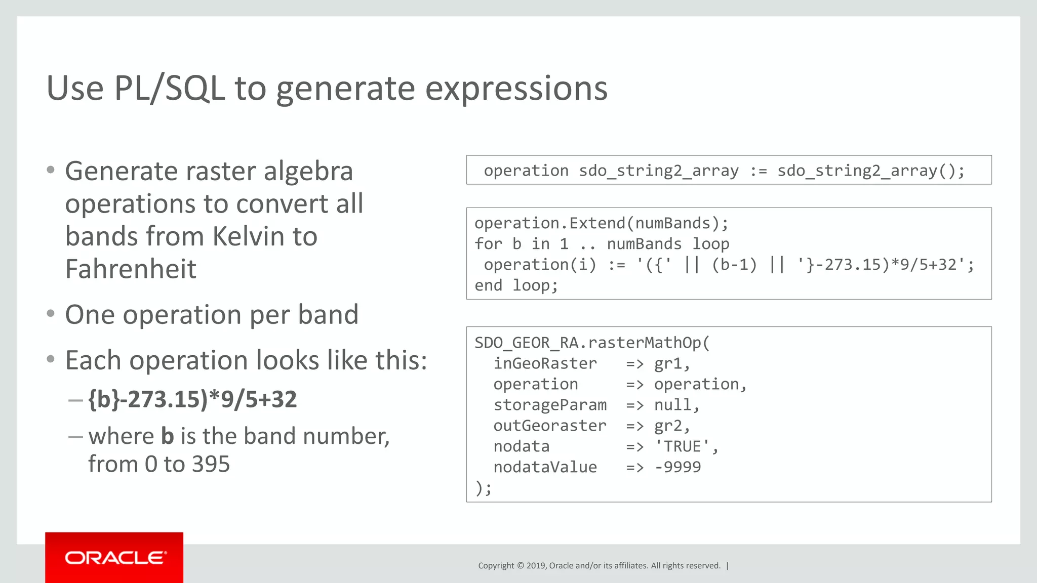 Copyright © 2019, Oracle and/or its affiliates. All rights reserved. |
Use PL/SQL to generate expressions
• Generate raster algebra
operations to convert all
bands from Kelvin to
Fahrenheit
• One operation per band
• Each operation looks like this:
– {b}-273.15)*9/5+32
– where b is the band number,
from 0 to 395
operation.Extend(numBands);
for b in 1 .. numBands loop
operation(i) := '({' || (b-1) || '}-273.15)*9/5+32';
end loop;
SDO_GEOR_RA.rasterMathOp(
inGeoRaster => gr1,
operation => operation,
storageParam => null,
outGeoraster => gr2,
nodata => 'TRUE',
nodataValue => -9999
);
operation sdo_string2_array := sdo_string2_array();
 