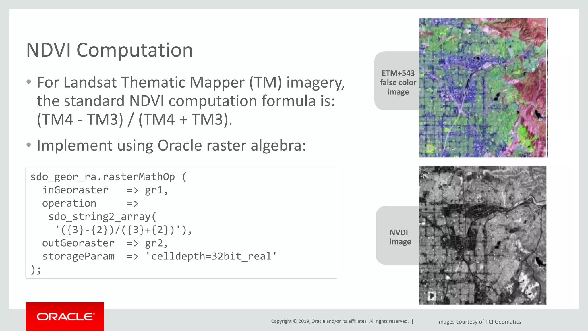 Copyright © 2019, Oracle and/or its affiliates. All rights reserved. |
NVDI
image
NDVI Computation
• For Landsat Thematic Mapper (TM) imagery,
the standard NDVI computation formula is:
(TM4 - TM3) / (TM4 + TM3).
• Implement using Oracle raster algebra:
ETM+543
false color
image
Images courtesy of PCI Geomatics
sdo_geor_ra.rasterMathOp (
inGeoraster => gr1,
operation =>
sdo_string2_array(
'({3}-{2})/({3}+{2})'),
outGeoraster => gr2,
storageParam => 'celldepth=32bit_real'
);
 