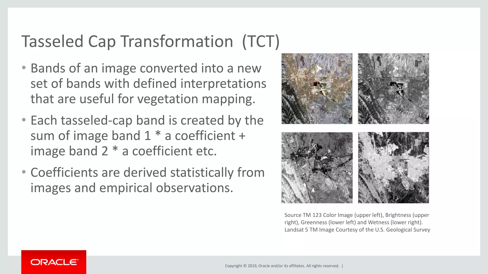 Copyright © 2019, Oracle and/or its affiliates. All rights reserved. |
Tasseled Cap Transformation (TCT)
• Bands of an image converted into a new
set of bands with defined interpretations
that are useful for vegetation mapping.
• Each tasseled-cap band is created by the
sum of image band 1 * a coefficient +
image band 2 * a coefficient etc.
• Coefficients are derived statistically from
images and empirical observations.
Source TM 123 Color Image (upper left), Brightness (upper
right), Greenness (lower left) and Wetness (lower right).
Landsat 5 TM Image Courtesy of the U.S. Geological Survey
 
