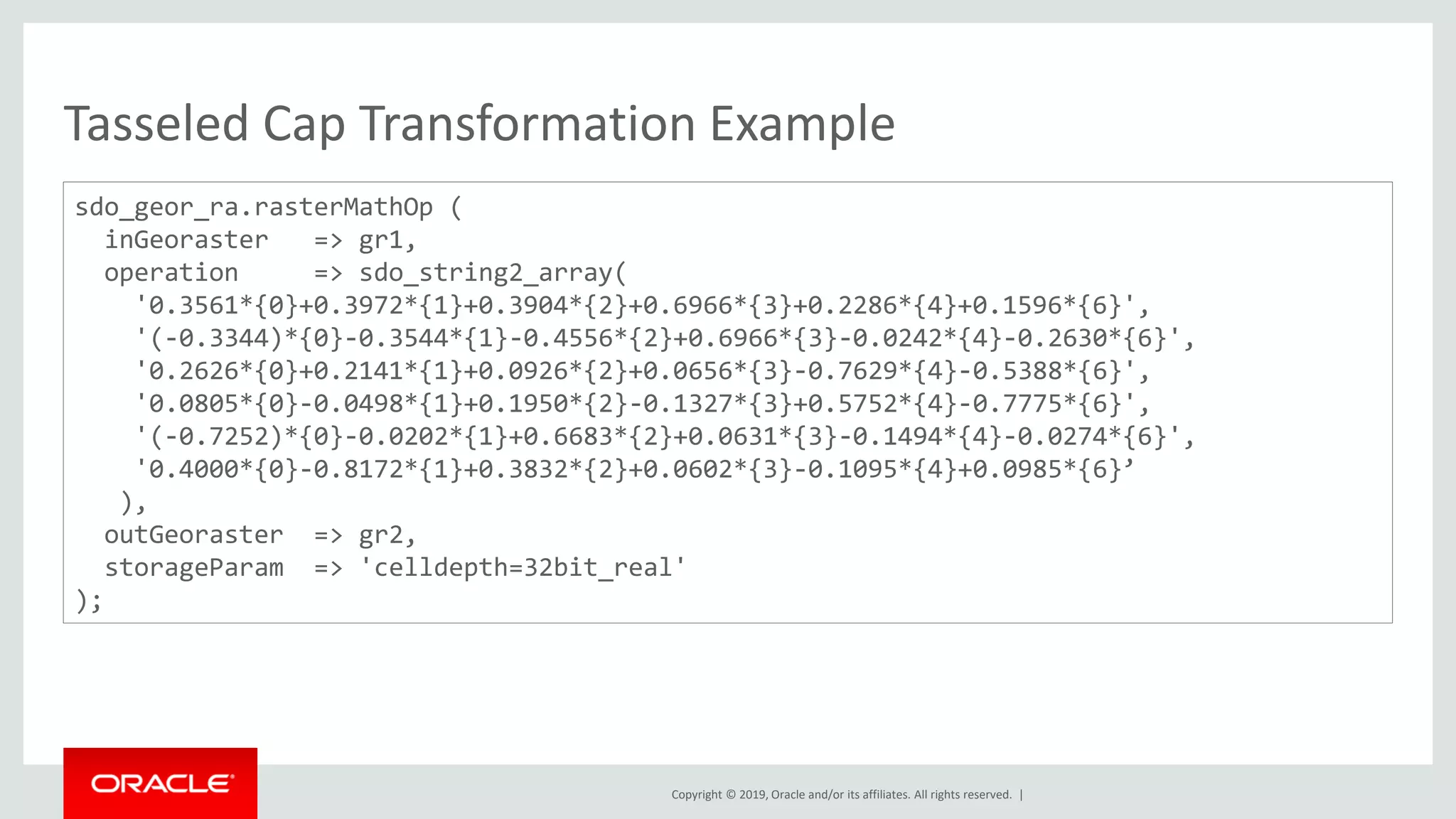 Copyright © 2019, Oracle and/or its affiliates. All rights reserved. |
Tasseled Cap Transformation Example
sdo_geor_ra.rasterMathOp (
inGeoraster => gr1,
operation => sdo_string2_array(
'0.3561*{0}+0.3972*{1}+0.3904*{2}+0.6966*{3}+0.2286*{4}+0.1596*{6}',
'(-0.3344)*{0}-0.3544*{1}-0.4556*{2}+0.6966*{3}-0.0242*{4}-0.2630*{6}',
'0.2626*{0}+0.2141*{1}+0.0926*{2}+0.0656*{3}-0.7629*{4}-0.5388*{6}',
'0.0805*{0}-0.0498*{1}+0.1950*{2}-0.1327*{3}+0.5752*{4}-0.7775*{6}',
'(-0.7252)*{0}-0.0202*{1}+0.6683*{2}+0.0631*{3}-0.1494*{4}-0.0274*{6}',
'0.4000*{0}-0.8172*{1}+0.3832*{2}+0.0602*{3}-0.1095*{4}+0.0985*{6}’
),
outGeoraster => gr2,
storageParam => 'celldepth=32bit_real'
);
 