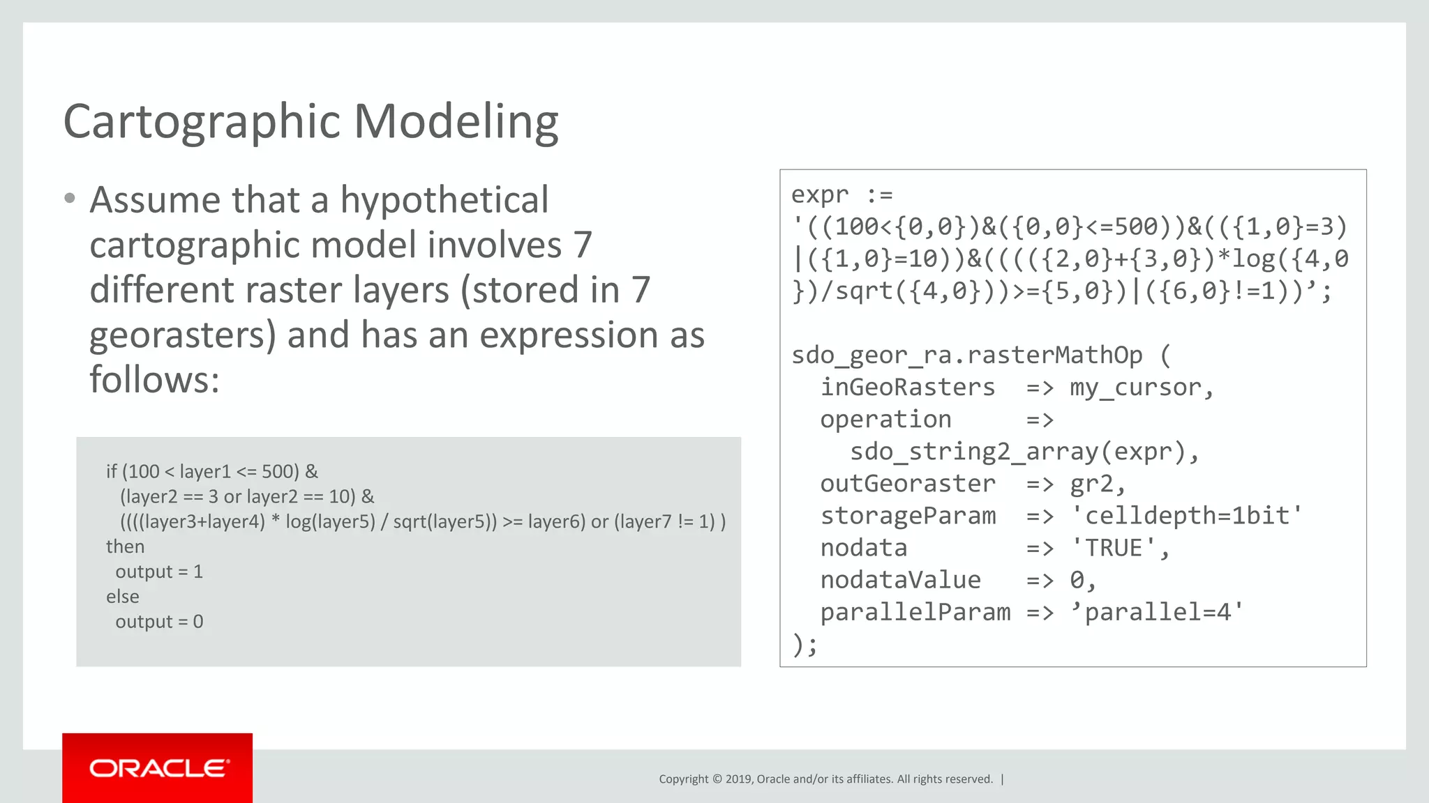 Copyright © 2019, Oracle and/or its affiliates. All rights reserved. |
Cartographic Modeling
• Assume that a hypothetical
cartographic model involves 7
different raster layers (stored in 7
georasters) and has an expression as
follows:
if (100 < layer1 <= 500) &
(layer2 == 3 or layer2 == 10) &
((((layer3+layer4) * log(layer5) / sqrt(layer5)) >= layer6) or (layer7 != 1) )
then
output = 1
else
output = 0
expr :=
'((100<{0,0})&({0,0}<=500))&(({1,0}=3)
|({1,0}=10))&(((({2,0}+{3,0})*log({4,0
})/sqrt({4,0}))>={5,0})|({6,0}!=1))’;
sdo_geor_ra.rasterMathOp (
inGeoRasters => my_cursor,
operation =>
sdo_string2_array(expr),
outGeoraster => gr2,
storageParam => 'celldepth=1bit'
nodata => 'TRUE',
nodataValue => 0,
parallelParam => ’parallel=4'
);
 