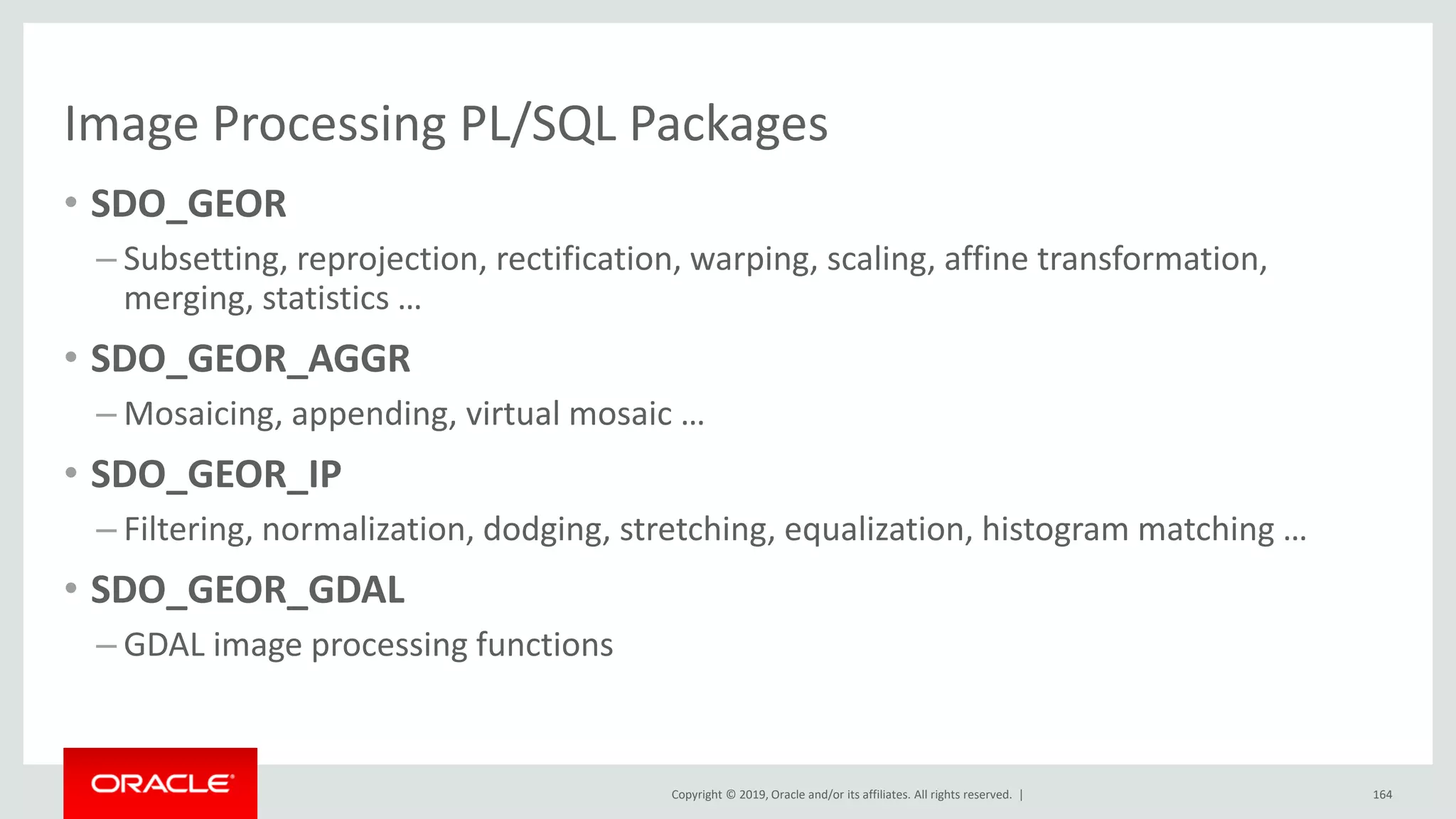 Copyright © 2019, Oracle and/or its affiliates. All rights reserved. |
Image Processing PL/SQL Packages
• SDO_GEOR
– Subsetting, reprojection, rectification, warping, scaling, affine transformation,
merging, statistics …
• SDO_GEOR_AGGR
– Mosaicing, appending, virtual mosaic …
• SDO_GEOR_IP
– Filtering, normalization, dodging, stretching, equalization, histogram matching …
• SDO_GEOR_GDAL
– GDAL image processing functions
164
 