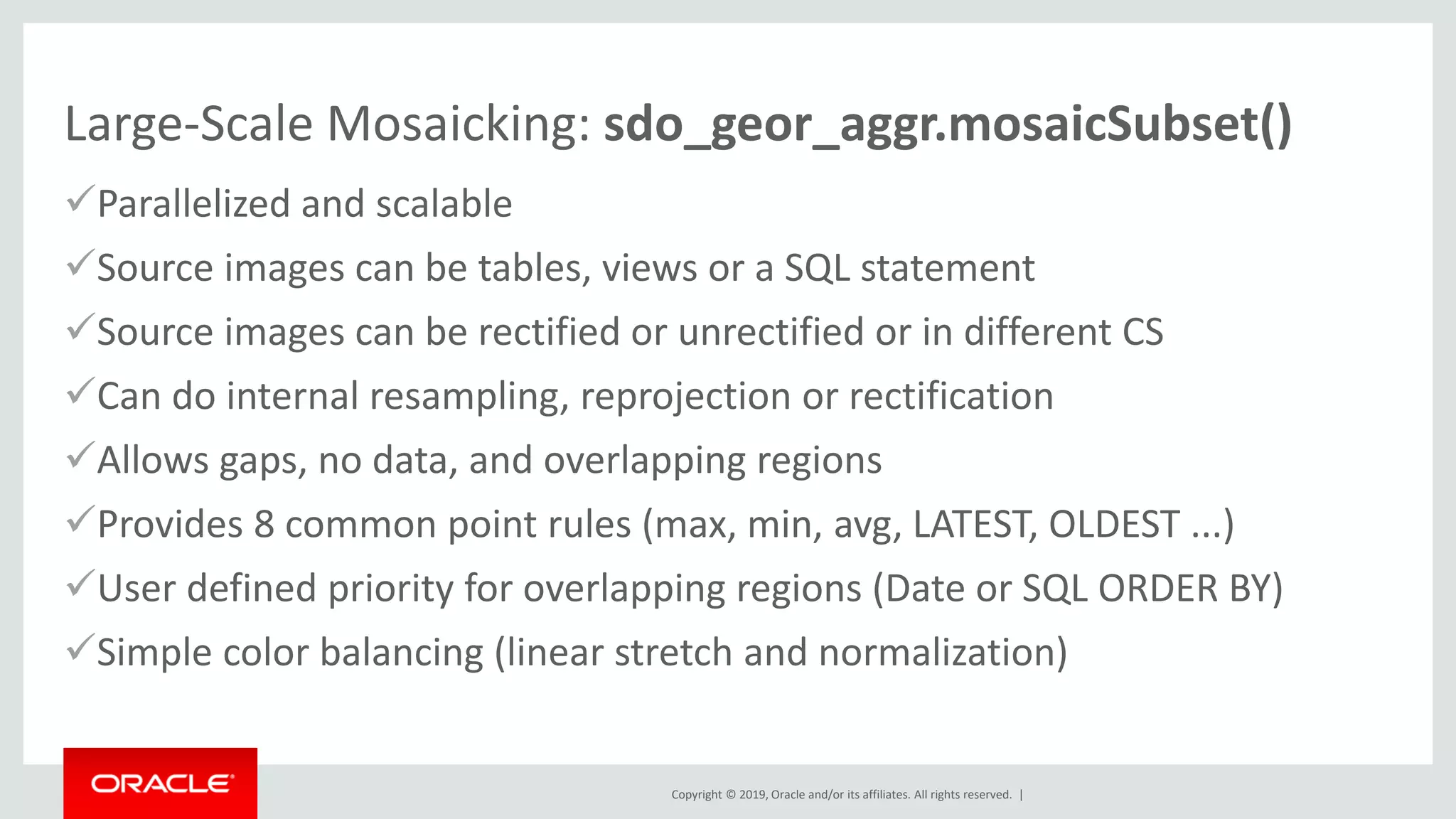 Copyright © 2019, Oracle and/or its affiliates. All rights reserved. |
Large-Scale Mosaicking: sdo_geor_aggr.mosaicSubset()
✓Parallelized and scalable
✓Source images can be tables, views or a SQL statement
✓Source images can be rectified or unrectified or in different CS
✓Can do internal resampling, reprojection or rectification
✓Allows gaps, no data, and overlapping regions
✓Provides 8 common point rules (max, min, avg, LATEST, OLDEST ...)
✓User defined priority for overlapping regions (Date or SQL ORDER BY)
✓Simple color balancing (linear stretch and normalization)
 