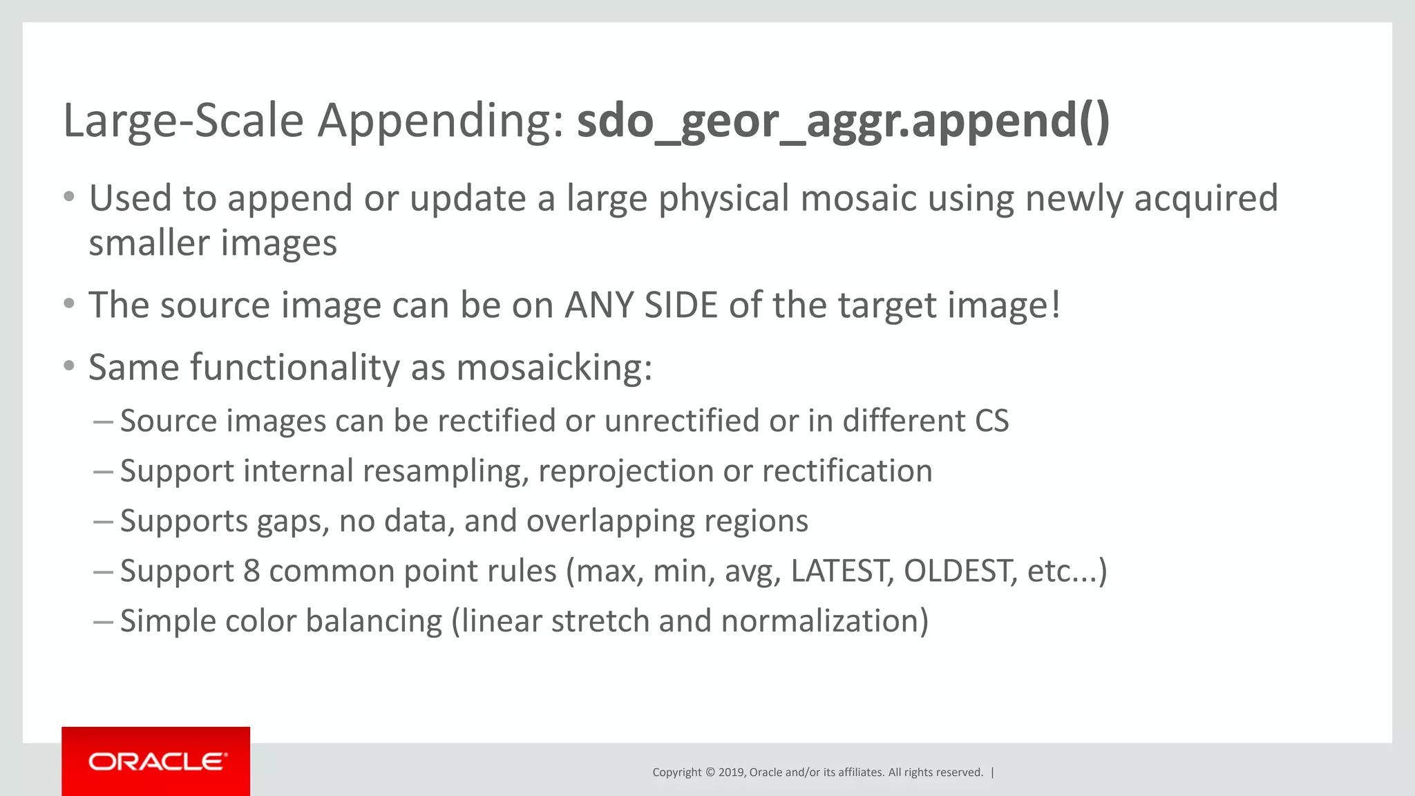 Copyright © 2019, Oracle and/or its affiliates. All rights reserved. |
Large-Scale Appending: sdo_geor_aggr.append()
• Used to append or update a large physical mosaic using newly acquired
smaller images
• The source image can be on ANY SIDE of the target image!
• Same functionality as mosaicking:
– Source images can be rectified or unrectified or in different CS
– Support internal resampling, reprojection or rectification
– Supports gaps, no data, and overlapping regions
– Support 8 common point rules (max, min, avg, LATEST, OLDEST, etc...)
– Simple color balancing (linear stretch and normalization)
 