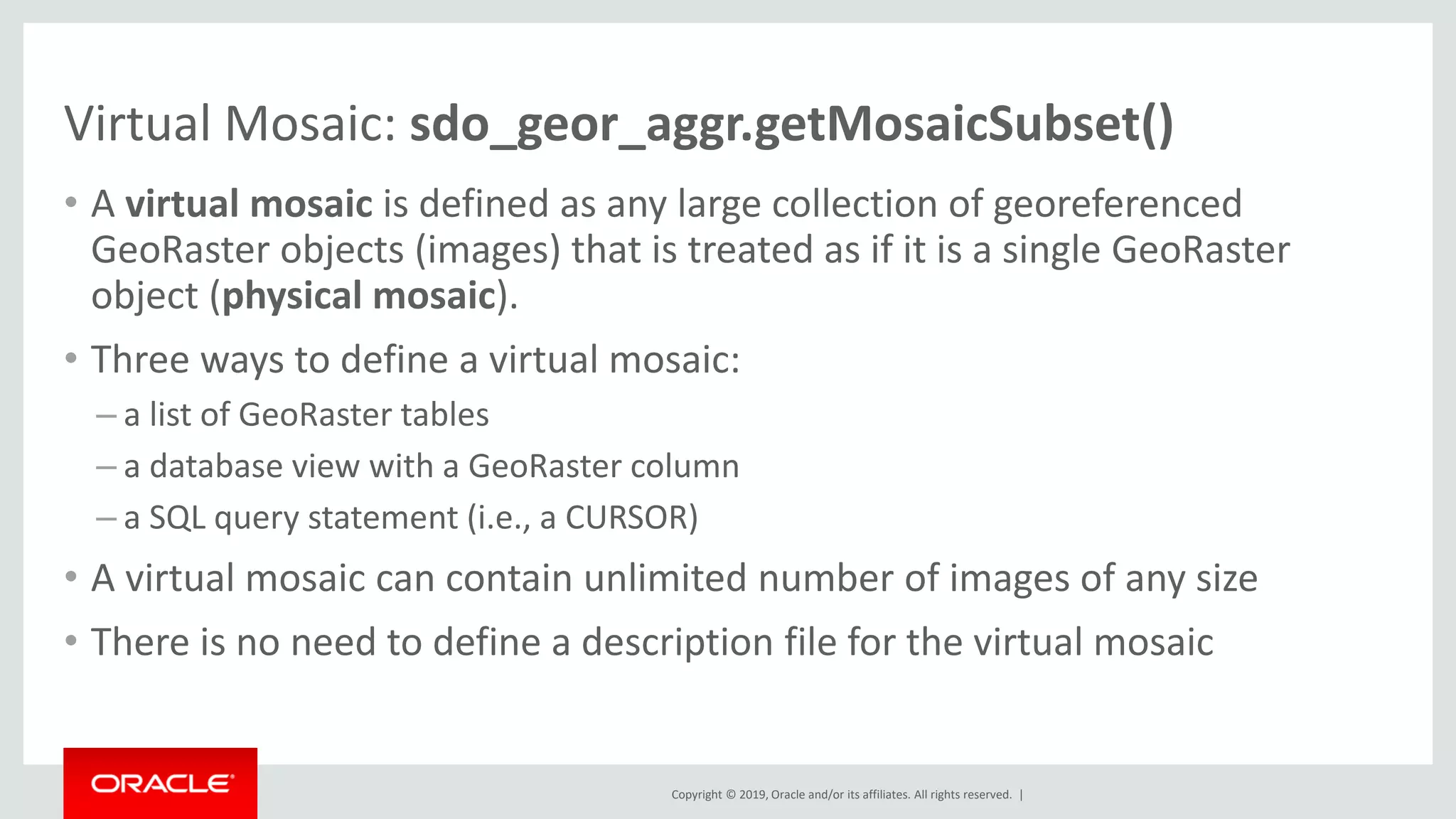 Copyright © 2019, Oracle and/or its affiliates. All rights reserved. |
Virtual Mosaic: sdo_geor_aggr.getMosaicSubset()
• A virtual mosaic is defined as any large collection of georeferenced
GeoRaster objects (images) that is treated as if it is a single GeoRaster
object (physical mosaic).
• Three ways to define a virtual mosaic:
– a list of GeoRaster tables
– a database view with a GeoRaster column
– a SQL query statement (i.e., a CURSOR)
• A virtual mosaic can contain unlimited number of images of any size
• There is no need to define a description file for the virtual mosaic
 