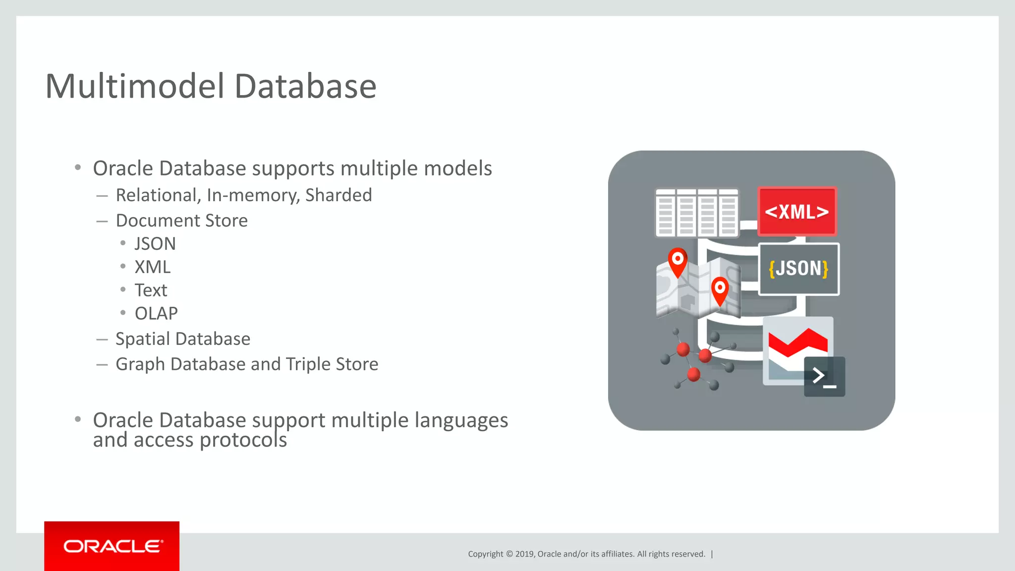 Copyright © 2019, Oracle and/or its affiliates. All rights reserved. |
Multimodel Database
• Oracle Database supports multiple models
– Relational, In-memory, Sharded
– Document Store
• JSON
• XML
• Text
• OLAP
– Spatial Database
– Graph Database and Triple Store
• Oracle Database support multiple languages
and access protocols
 