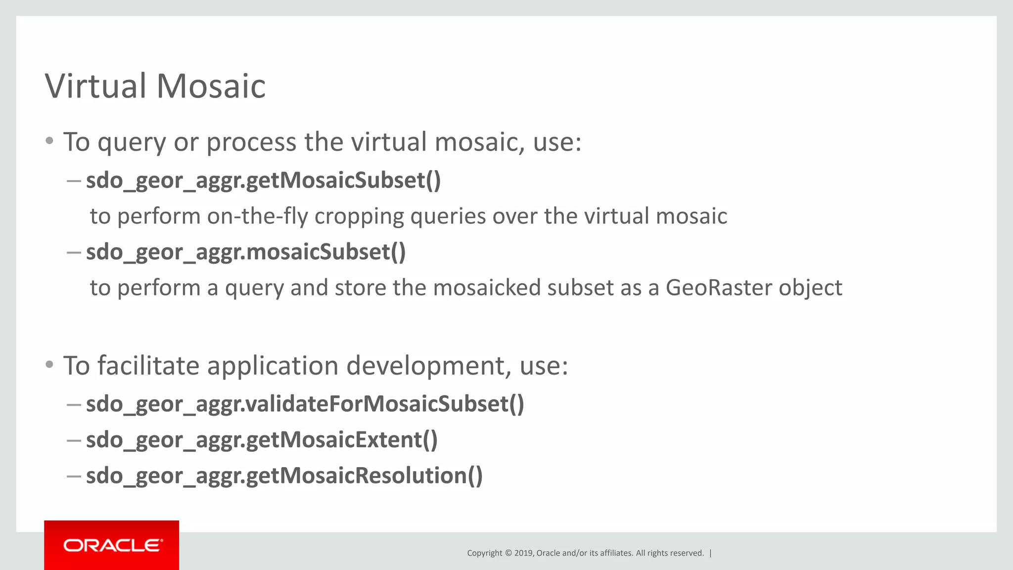 Copyright © 2019, Oracle and/or its affiliates. All rights reserved. |
Virtual Mosaic
• To query or process the virtual mosaic, use:
– sdo_geor_aggr.getMosaicSubset()
to perform on-the-fly cropping queries over the virtual mosaic
– sdo_geor_aggr.mosaicSubset()
to perform a query and store the mosaicked subset as a GeoRaster object
• To facilitate application development, use:
– sdo_geor_aggr.validateForMosaicSubset()
– sdo_geor_aggr.getMosaicExtent()
– sdo_geor_aggr.getMosaicResolution()
 