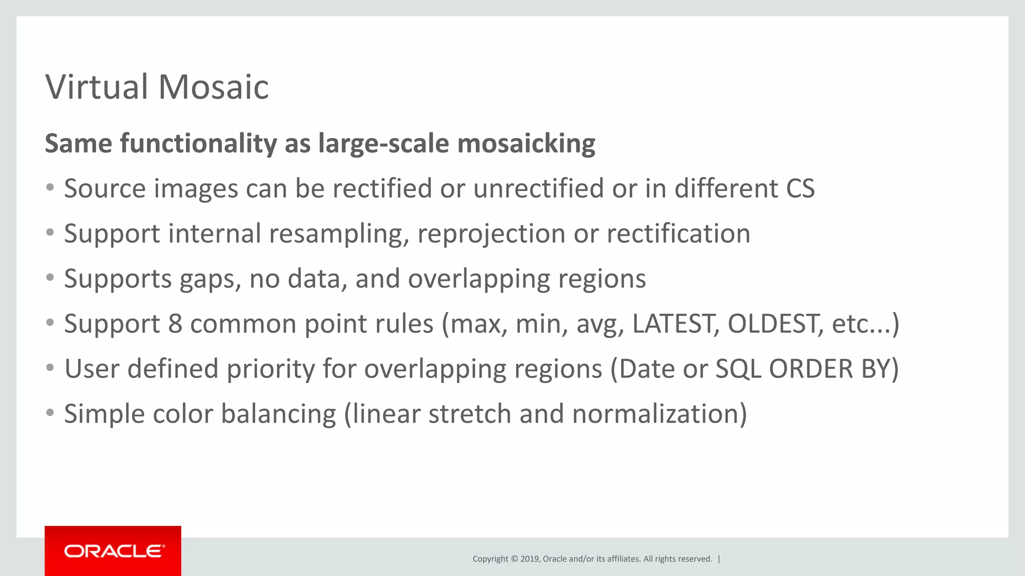 Copyright © 2019, Oracle and/or its affiliates. All rights reserved. |
Virtual Mosaic
Same functionality as large-scale mosaicking
• Source images can be rectified or unrectified or in different CS
• Support internal resampling, reprojection or rectification
• Supports gaps, no data, and overlapping regions
• Support 8 common point rules (max, min, avg, LATEST, OLDEST, etc...)
• User defined priority for overlapping regions (Date or SQL ORDER BY)
• Simple color balancing (linear stretch and normalization)
 