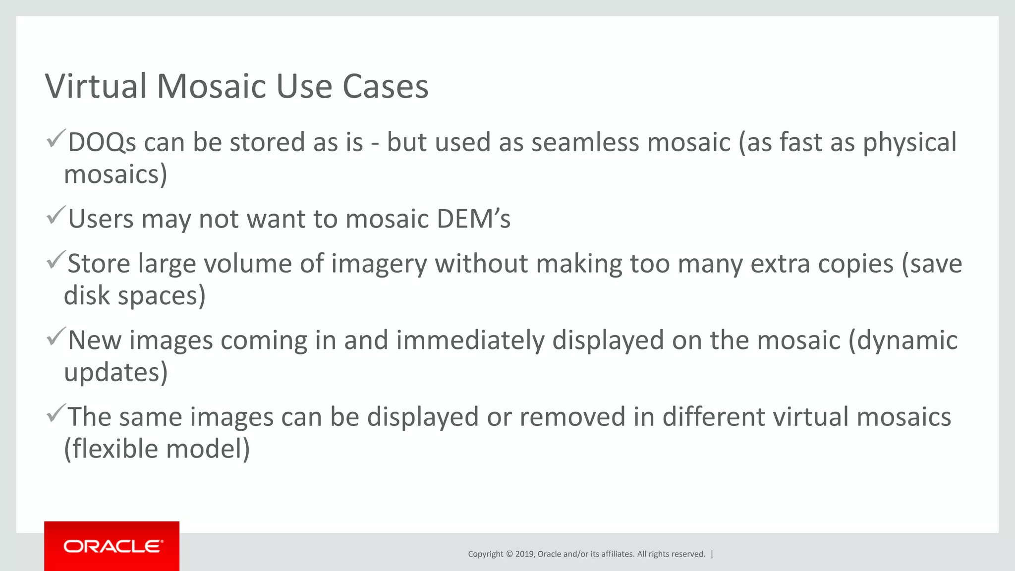 Copyright © 2019, Oracle and/or its affiliates. All rights reserved. |
Virtual Mosaic Use Cases
✓DOQs can be stored as is - but used as seamless mosaic (as fast as physical
mosaics)
✓Users may not want to mosaic DEM’s
✓Store large volume of imagery without making too many extra copies (save
disk spaces)
✓New images coming in and immediately displayed on the mosaic (dynamic
updates)
✓The same images can be displayed or removed in different virtual mosaics
(flexible model)
 