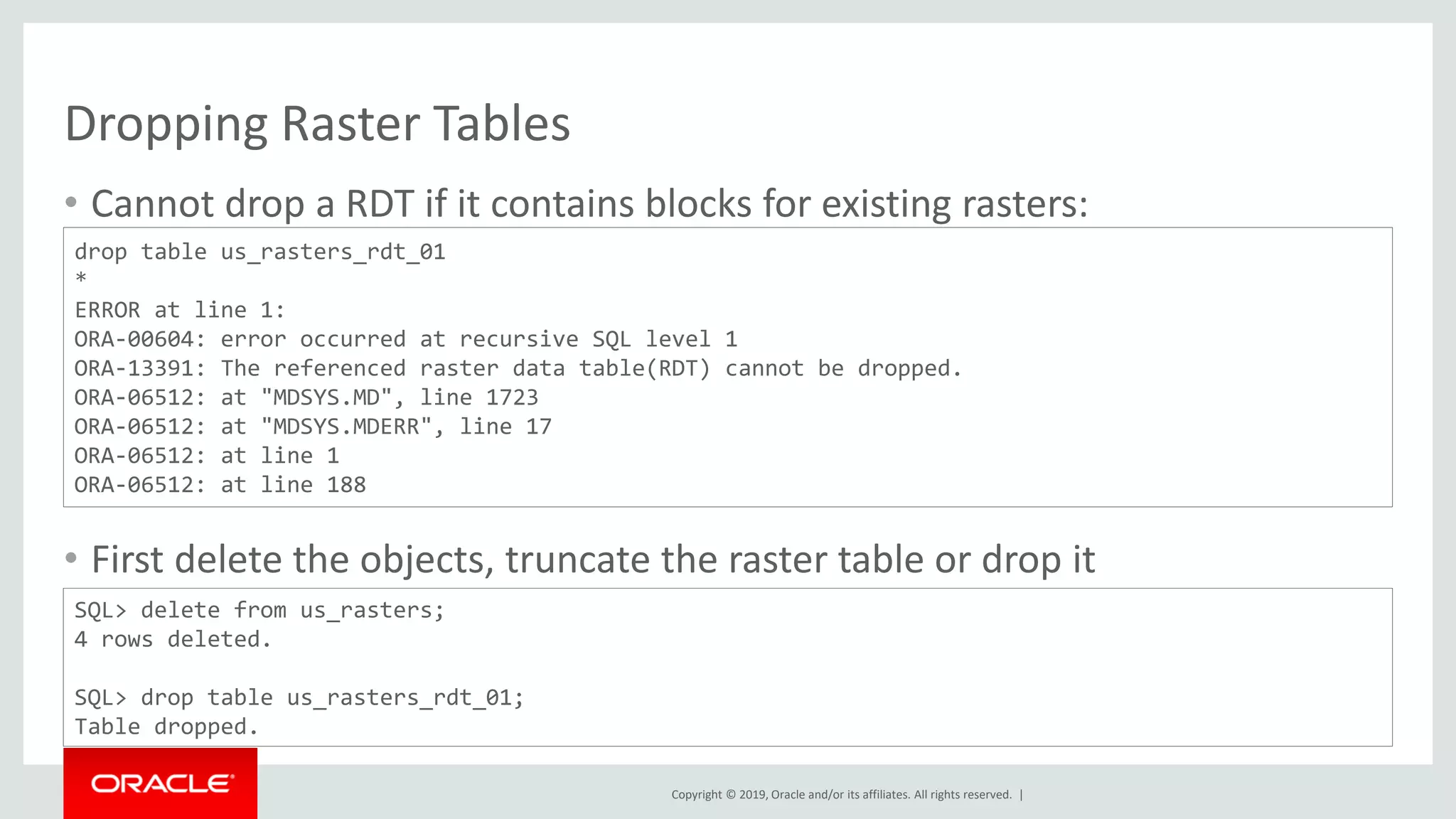 Copyright © 2019, Oracle and/or its affiliates. All rights reserved. |
Dropping Raster Tables
• Cannot drop a RDT if it contains blocks for existing rasters:
• First delete the objects, truncate the raster table or drop it
drop table us_rasters_rdt_01
*
ERROR at line 1:
ORA-00604: error occurred at recursive SQL level 1
ORA-13391: The referenced raster data table(RDT) cannot be dropped.
ORA-06512: at "MDSYS.MD", line 1723
ORA-06512: at "MDSYS.MDERR", line 17
ORA-06512: at line 1
ORA-06512: at line 188
SQL> delete from us_rasters;
4 rows deleted.
SQL> drop table us_rasters_rdt_01;
Table dropped.
 