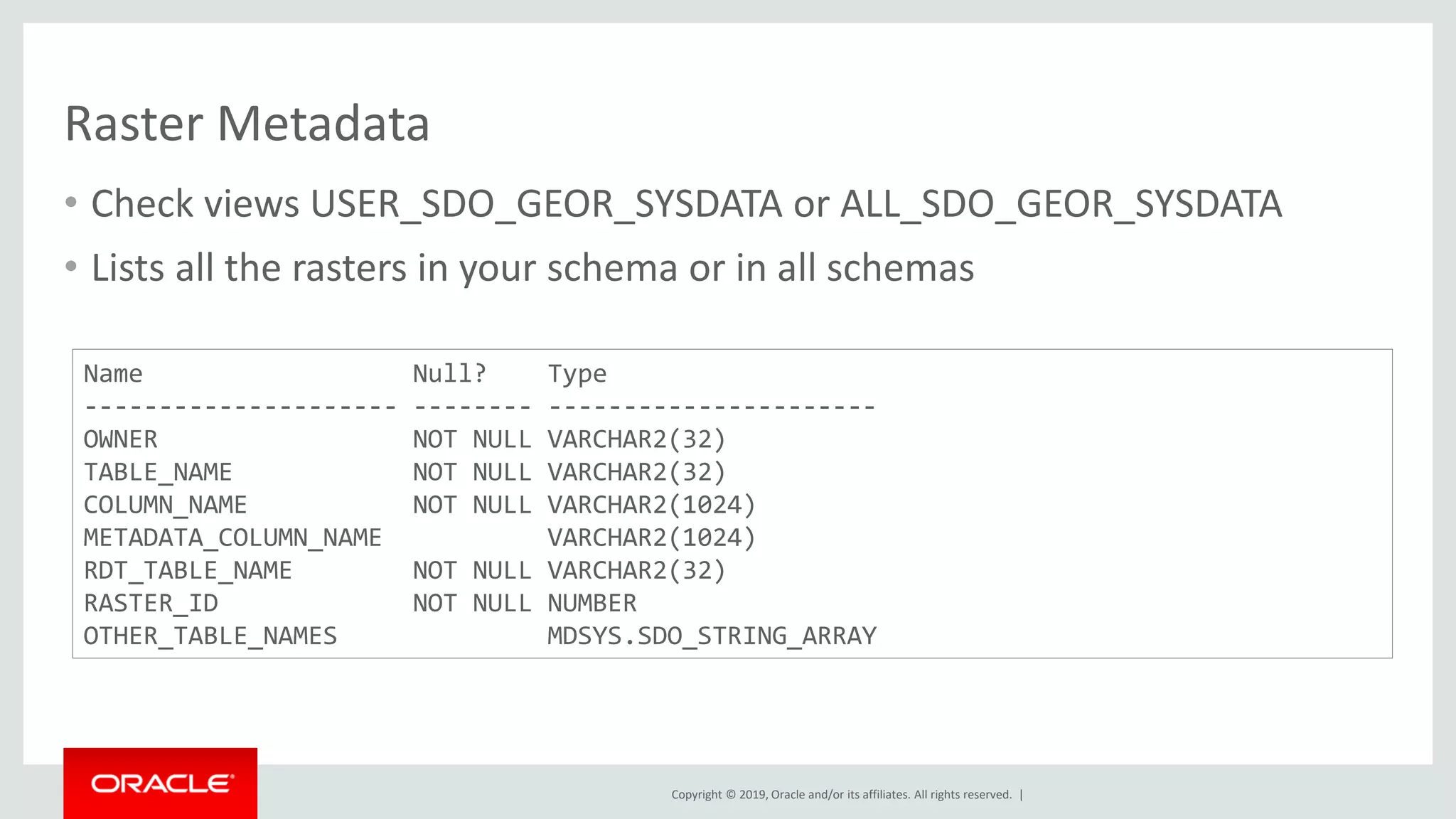 Copyright © 2019, Oracle and/or its affiliates. All rights reserved. |
Raster Metadata
• Check views USER_SDO_GEOR_SYSDATA or ALL_SDO_GEOR_SYSDATA
• Lists all the rasters in your schema or in all schemas
Name Null? Type
--------------------- -------- ----------------------
OWNER NOT NULL VARCHAR2(32)
TABLE_NAME NOT NULL VARCHAR2(32)
COLUMN_NAME NOT NULL VARCHAR2(1024)
METADATA_COLUMN_NAME VARCHAR2(1024)
RDT_TABLE_NAME NOT NULL VARCHAR2(32)
RASTER_ID NOT NULL NUMBER
OTHER_TABLE_NAMES MDSYS.SDO_STRING_ARRAY
 