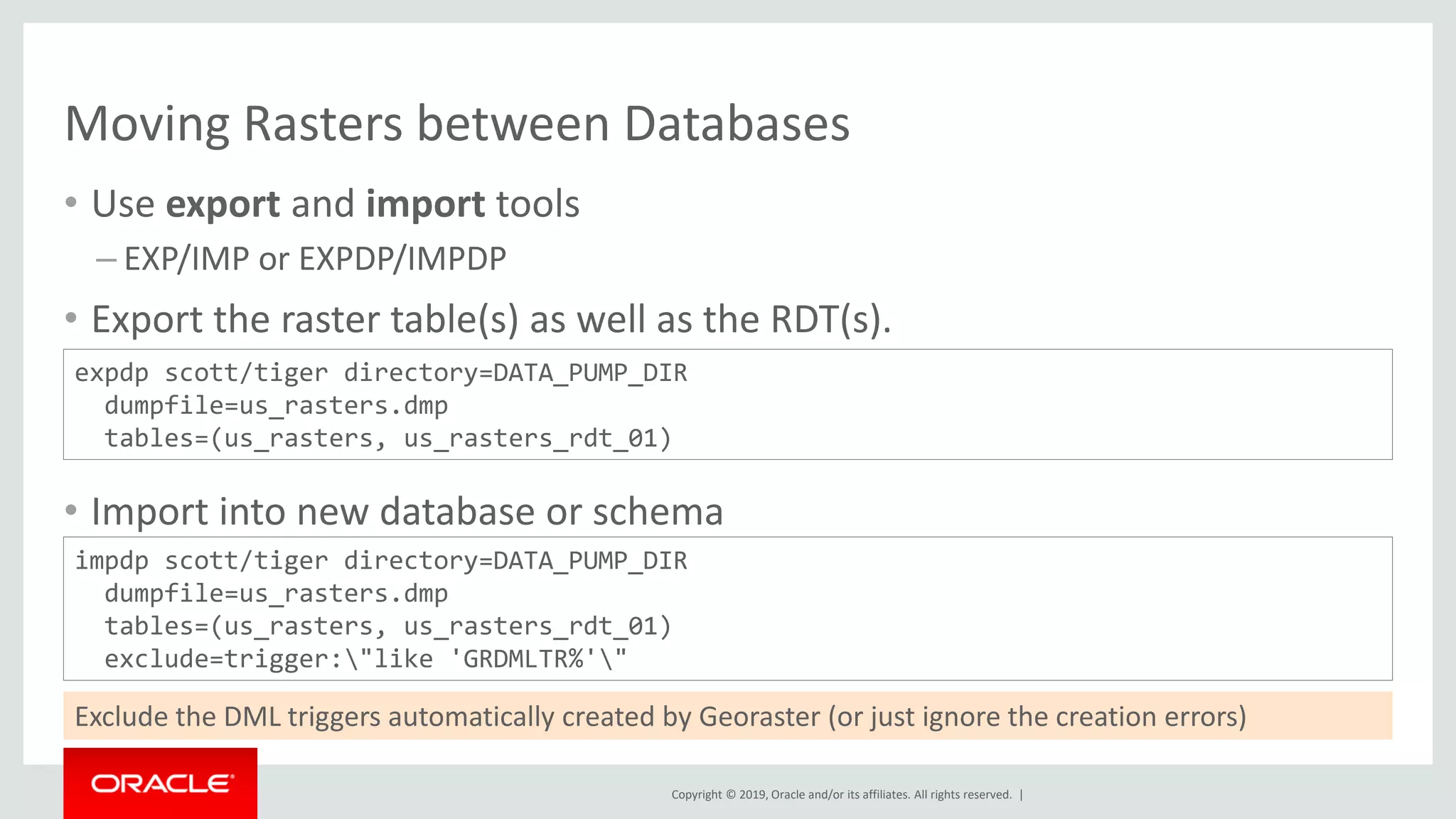 Copyright © 2019, Oracle and/or its affiliates. All rights reserved. |
Moving Rasters between Databases
• Use export and import tools
– EXP/IMP or EXPDP/IMPDP
• Export the raster table(s) as well as the RDT(s).
• Import into new database or schema
expdp scott/tiger directory=DATA_PUMP_DIR
dumpfile=us_rasters.dmp
tables=(us_rasters, us_rasters_rdt_01)
impdp scott/tiger directory=DATA_PUMP_DIR
dumpfile=us_rasters.dmp
tables=(us_rasters, us_rasters_rdt_01)
exclude=trigger:"like 'GRDMLTR%'"
Exclude the DML triggers automatically created by Georaster (or just ignore the creation errors)
 