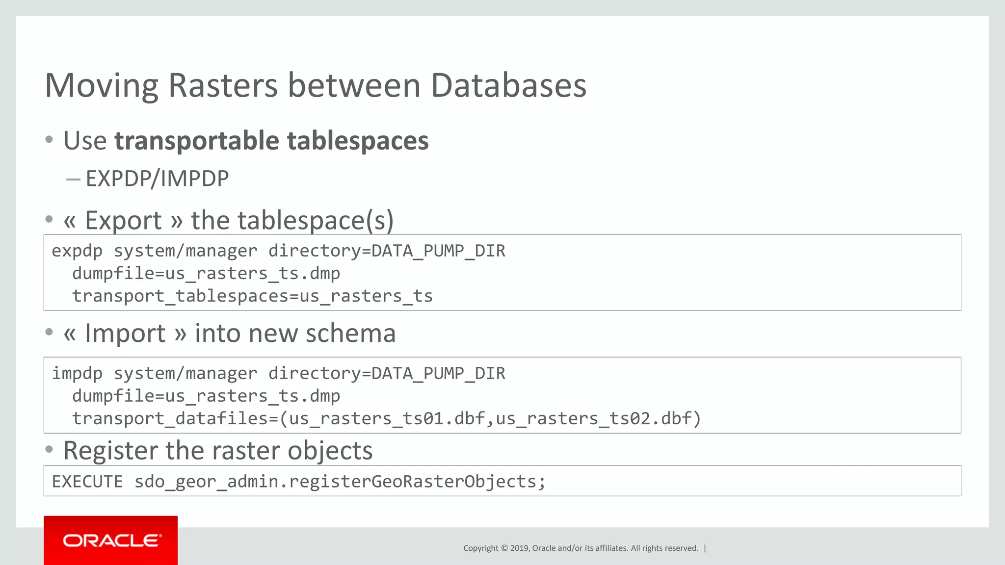 Copyright © 2019, Oracle and/or its affiliates. All rights reserved. |
Moving Rasters between Databases
• Use transportable tablespaces
– EXPDP/IMPDP
• « Export » the tablespace(s)
• « Import » into new schema
• Register the raster objects
expdp system/manager directory=DATA_PUMP_DIR
dumpfile=us_rasters_ts.dmp
transport_tablespaces=us_rasters_ts
impdp system/manager directory=DATA_PUMP_DIR
dumpfile=us_rasters_ts.dmp
transport_datafiles=(us_rasters_ts01.dbf,us_rasters_ts02.dbf)
EXECUTE sdo_geor_admin.registerGeoRasterObjects;
 
