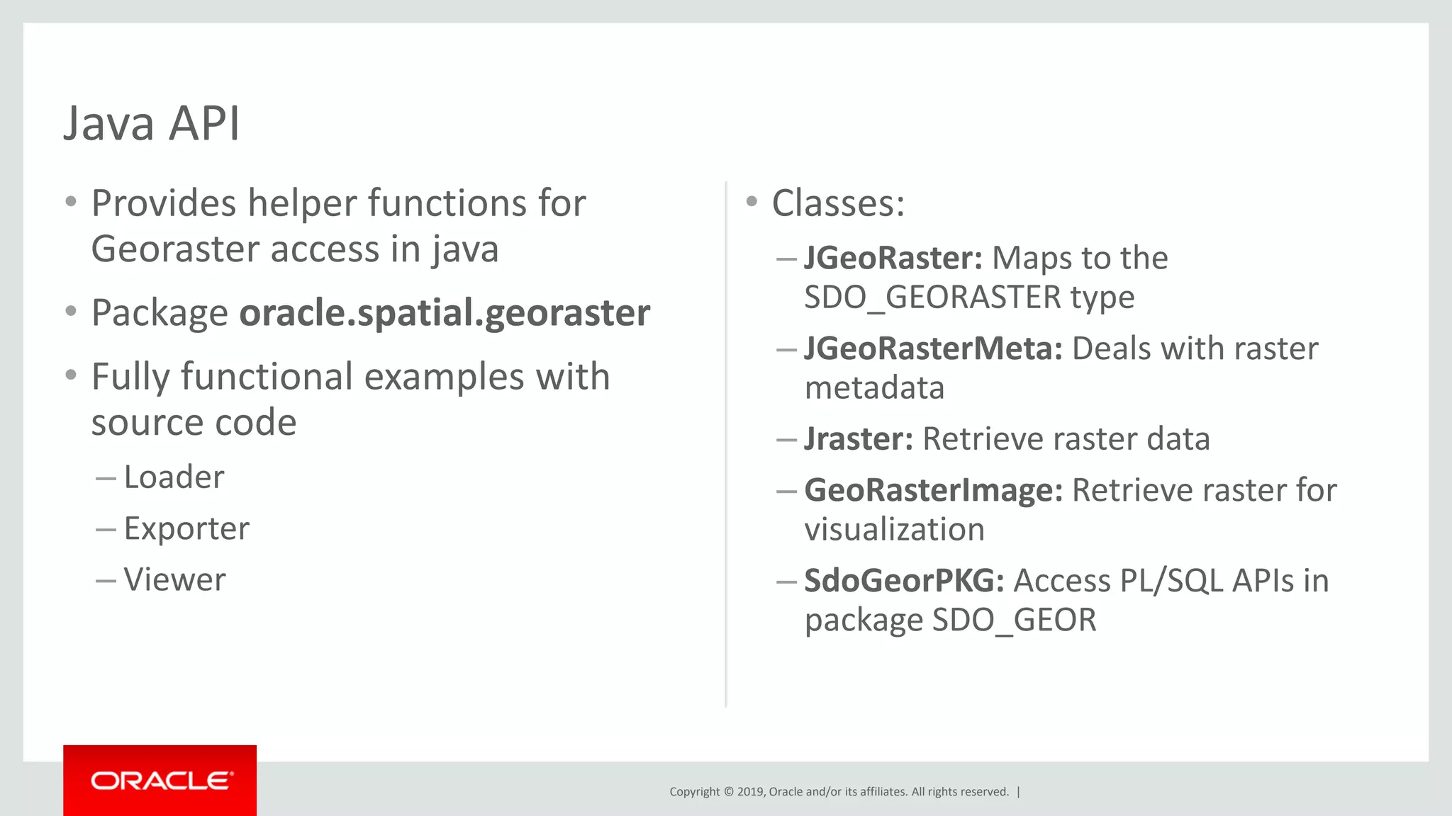 Copyright © 2019, Oracle and/or its affiliates. All rights reserved. |
• Provides helper functions for
Georaster access in java
• Package oracle.spatial.georaster
• Fully functional examples with
source code
– Loader
– Exporter
– Viewer
• Classes:
– JGeoRaster: Maps to the
SDO_GEORASTER type
– JGeoRasterMeta: Deals with raster
metadata
– Jraster: Retrieve raster data
– GeoRasterImage: Retrieve raster for
visualization
– SdoGeorPKG: Access PL/SQL APIs in
package SDO_GEOR
Java API
 