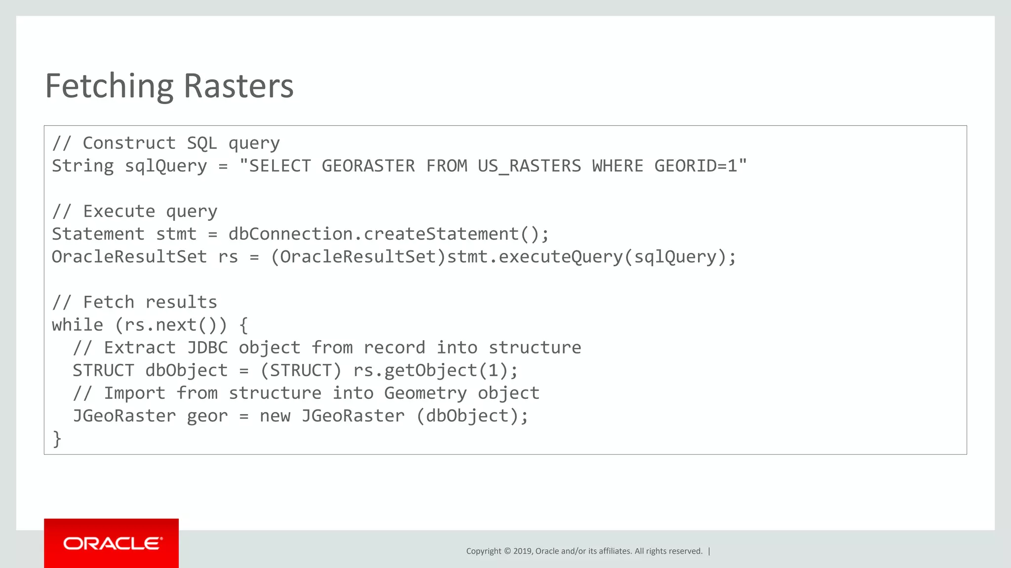 Copyright © 2019, Oracle and/or its affiliates. All rights reserved. |
Fetching Rasters
// Construct SQL query
String sqlQuery = "SELECT GEORASTER FROM US_RASTERS WHERE GEORID=1"
// Execute query
Statement stmt = dbConnection.createStatement();
OracleResultSet rs = (OracleResultSet)stmt.executeQuery(sqlQuery);
// Fetch results
while (rs.next()) {
// Extract JDBC object from record into structure
STRUCT dbObject = (STRUCT) rs.getObject(1);
// Import from structure into Geometry object
JGeoRaster geor = new JGeoRaster (dbObject);
}
 