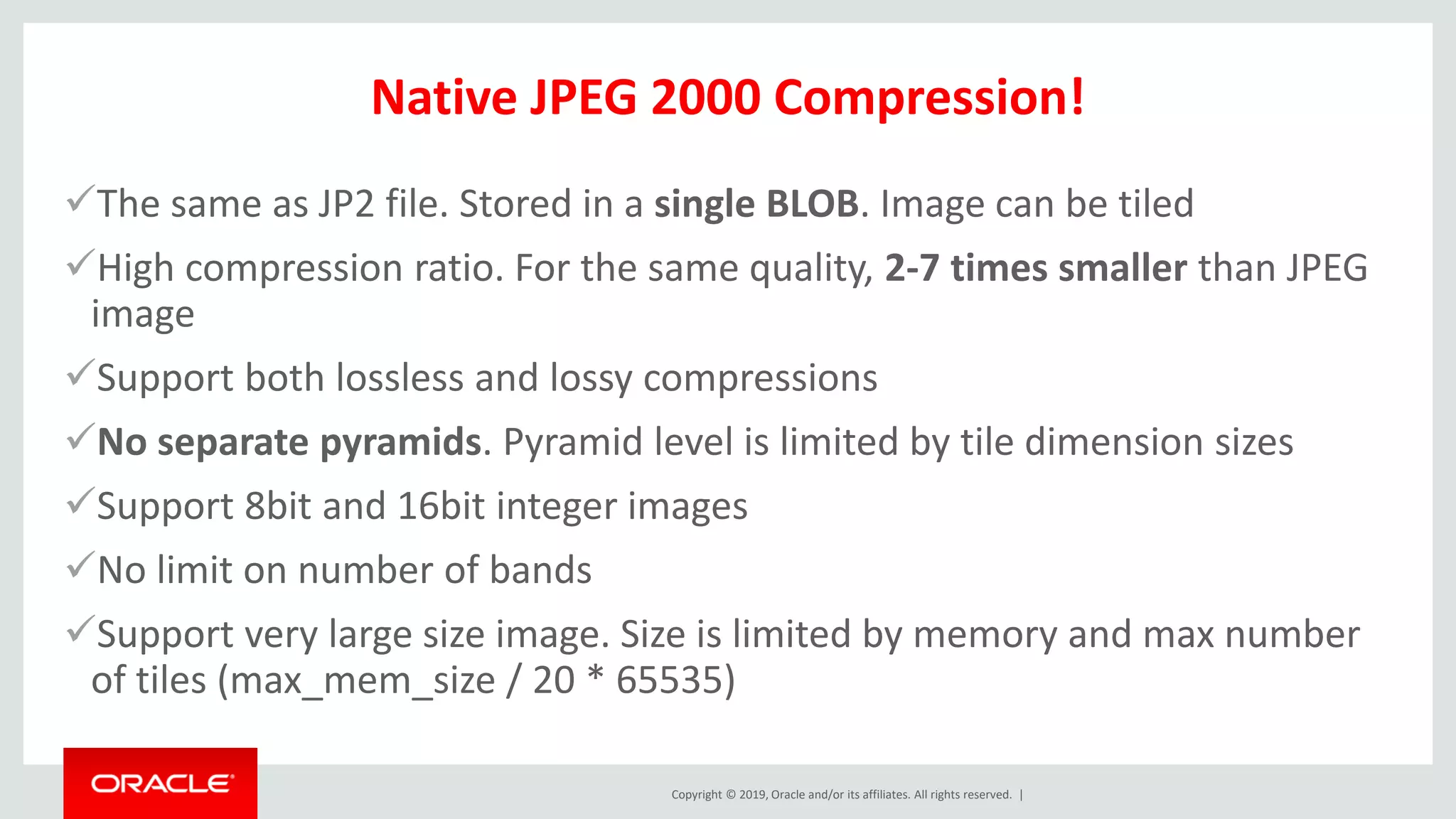 Copyright © 2019, Oracle and/or its affiliates. All rights reserved. |
Native JPEG 2000 Compression!
✓The same as JP2 file. Stored in a single BLOB. Image can be tiled
✓High compression ratio. For the same quality, 2-7 times smaller than JPEG
image
✓Support both lossless and lossy compressions
✓No separate pyramids. Pyramid level is limited by tile dimension sizes
✓Support 8bit and 16bit integer images
✓No limit on number of bands
✓Support very large size image. Size is limited by memory and max number
of tiles (max_mem_size / 20 * 65535)
 