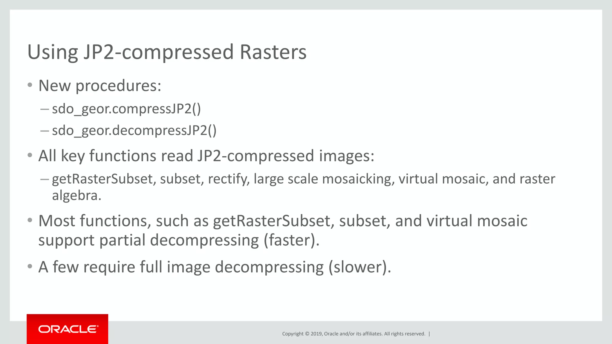 Copyright © 2019, Oracle and/or its affiliates. All rights reserved. |
Using JP2-compressed Rasters
• New procedures:
– sdo_geor.compressJP2()
– sdo_geor.decompressJP2()
• All key functions read JP2-compressed images:
– getRasterSubset, subset, rectify, large scale mosaicking, virtual mosaic, and raster
algebra.
• Most functions, such as getRasterSubset, subset, and virtual mosaic
support partial decompressing (faster).
• A few require full image decompressing (slower).
 