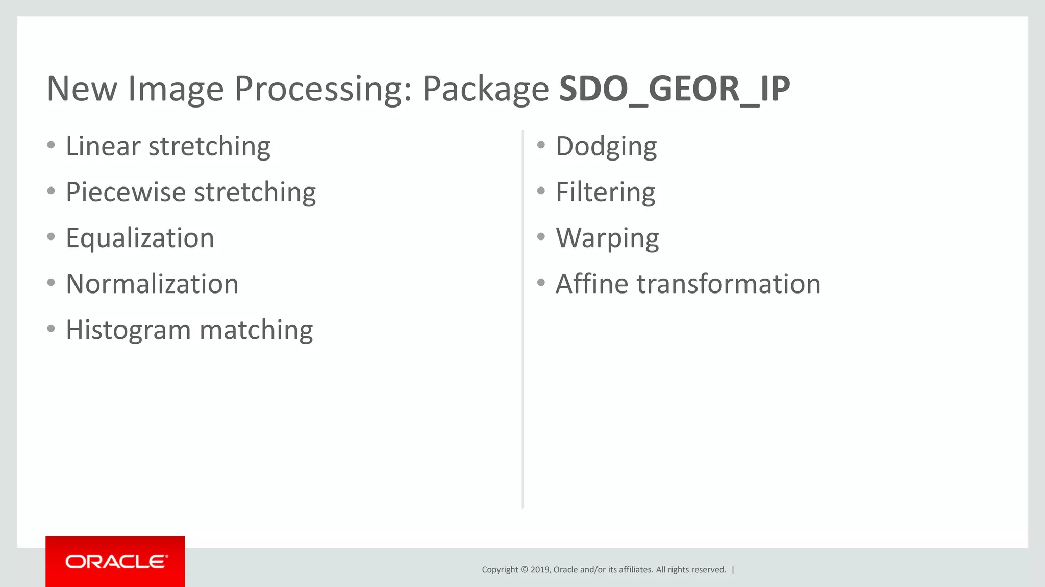 Copyright © 2019, Oracle and/or its affiliates. All rights reserved. |
• Linear stretching
• Piecewise stretching
• Equalization
• Normalization
• Histogram matching
• Dodging
• Filtering
• Warping
• Affine transformation
New Image Processing: Package SDO_GEOR_IP
 