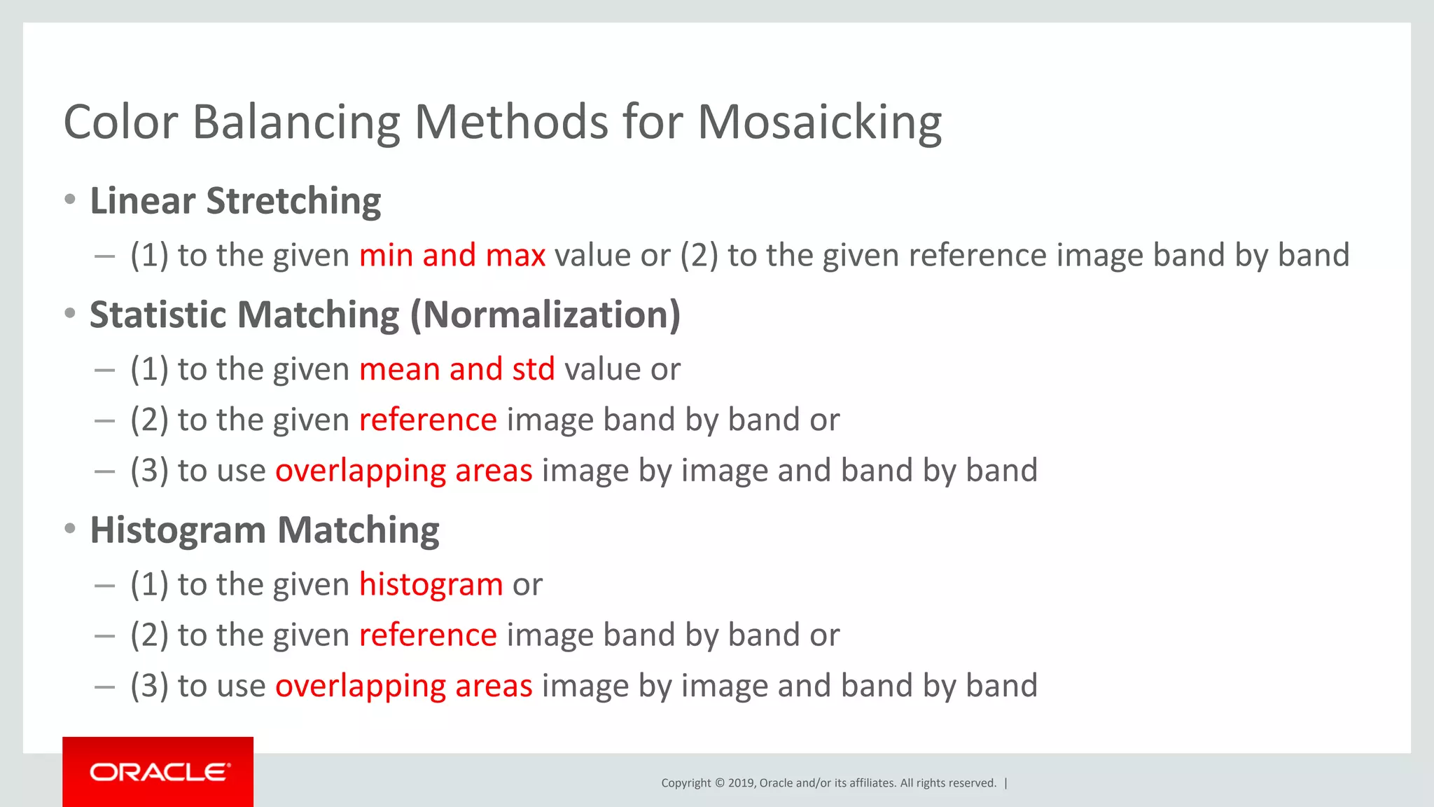 Copyright © 2019, Oracle and/or its affiliates. All rights reserved. |
Color Balancing Methods for Mosaicking
• Linear Stretching
– (1) to the given min and max value or (2) to the given reference image band by band
• Statistic Matching (Normalization)
– (1) to the given mean and std value or
– (2) to the given reference image band by band or
– (3) to use overlapping areas image by image and band by band
• Histogram Matching
– (1) to the given histogram or
– (2) to the given reference image band by band or
– (3) to use overlapping areas image by image and band by band
 