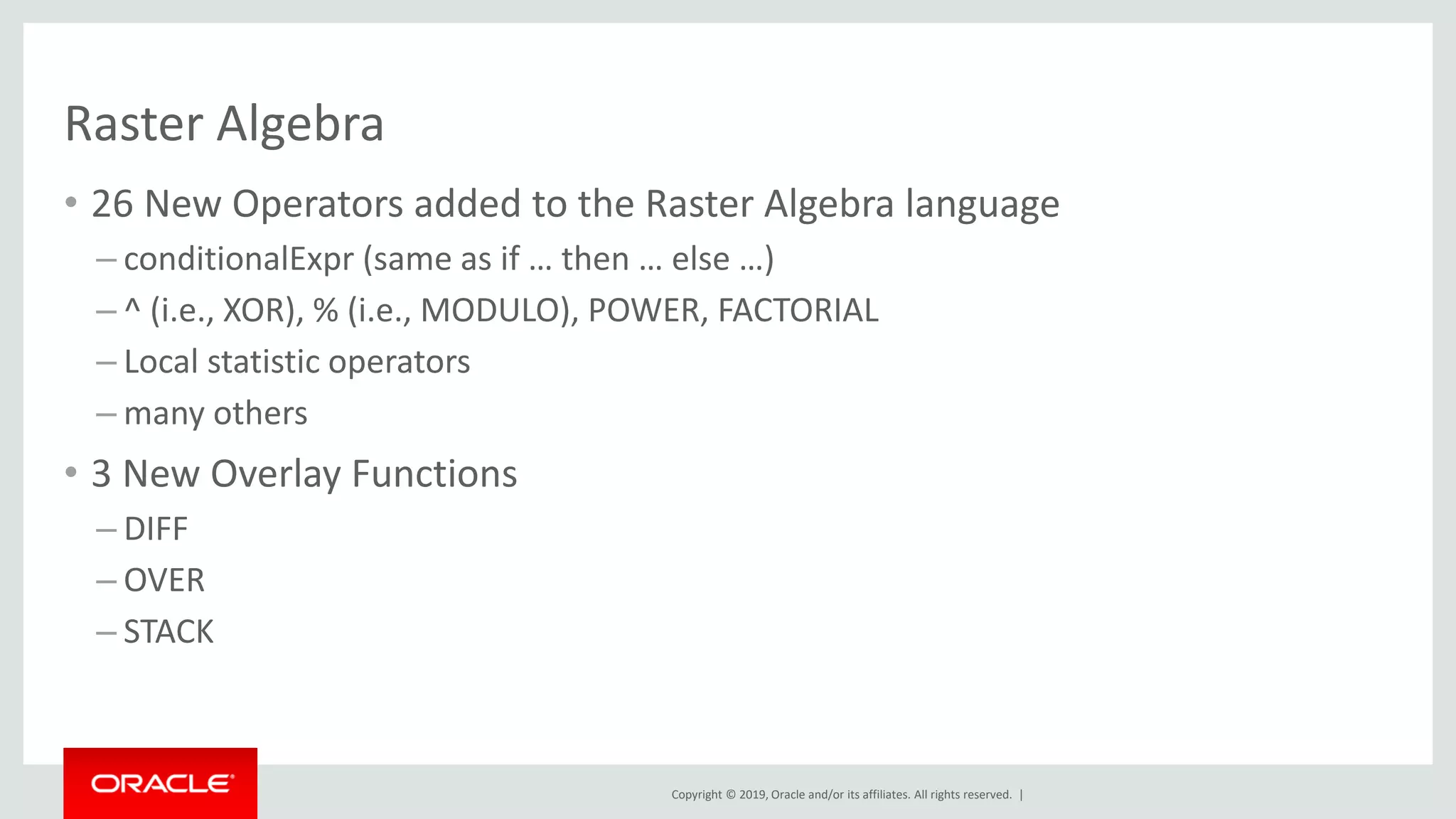 Copyright © 2019, Oracle and/or its affiliates. All rights reserved. |
Raster Algebra
• 26 New Operators added to the Raster Algebra language
– conditionalExpr (same as if … then … else …)
– ^ (i.e., XOR), % (i.e., MODULO), POWER, FACTORIAL
– Local statistic operators
– many others
• 3 New Overlay Functions
– DIFF
– OVER
– STACK
 