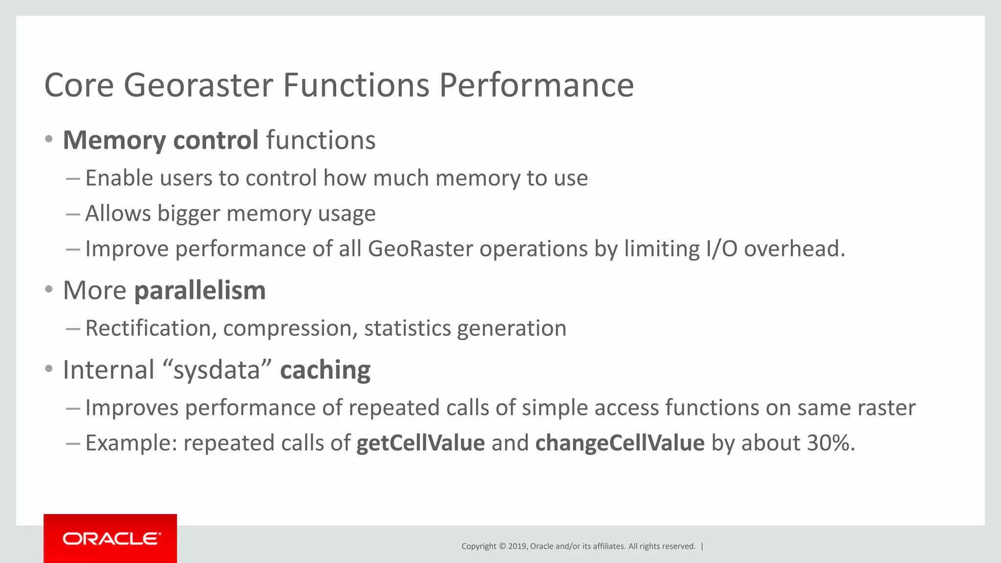 Copyright © 2019, Oracle and/or its affiliates. All rights reserved. |
Core Georaster Functions Performance
• Memory control functions
– Enable users to control how much memory to use
– Allows bigger memory usage
– Improve performance of all GeoRaster operations by limiting I/O overhead.
• More parallelism
– Rectification, compression, statistics generation
• Internal “sysdata” caching
– Improves performance of repeated calls of simple access functions on same raster
– Example: repeated calls of getCellValue and changeCellValue by about 30%.
 