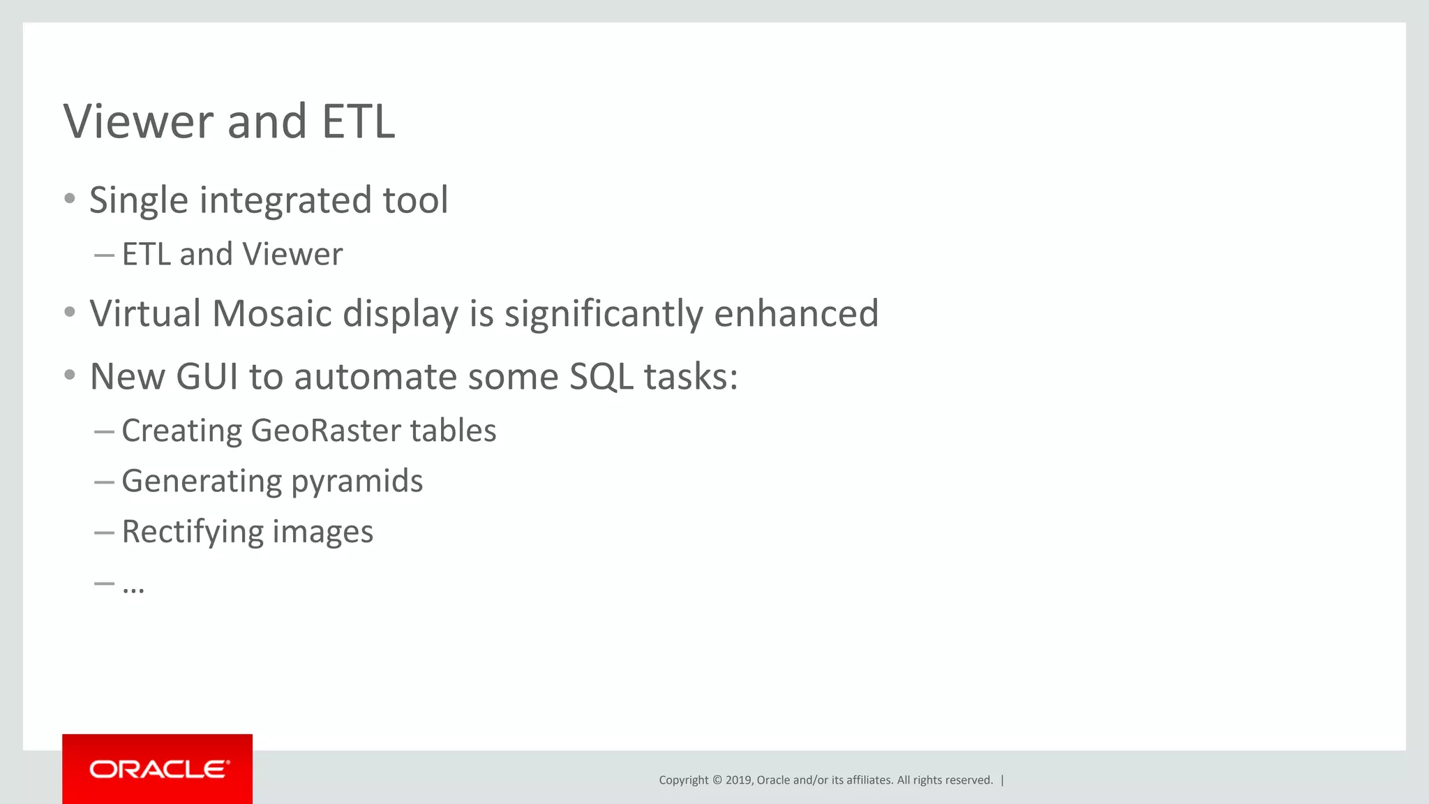 Copyright © 2019, Oracle and/or its affiliates. All rights reserved. |
Viewer and ETL
• Single integrated tool
– ETL and Viewer
• Virtual Mosaic display is significantly enhanced
• New GUI to automate some SQL tasks:
– Creating GeoRaster tables
– Generating pyramids
– Rectifying images
– …
 