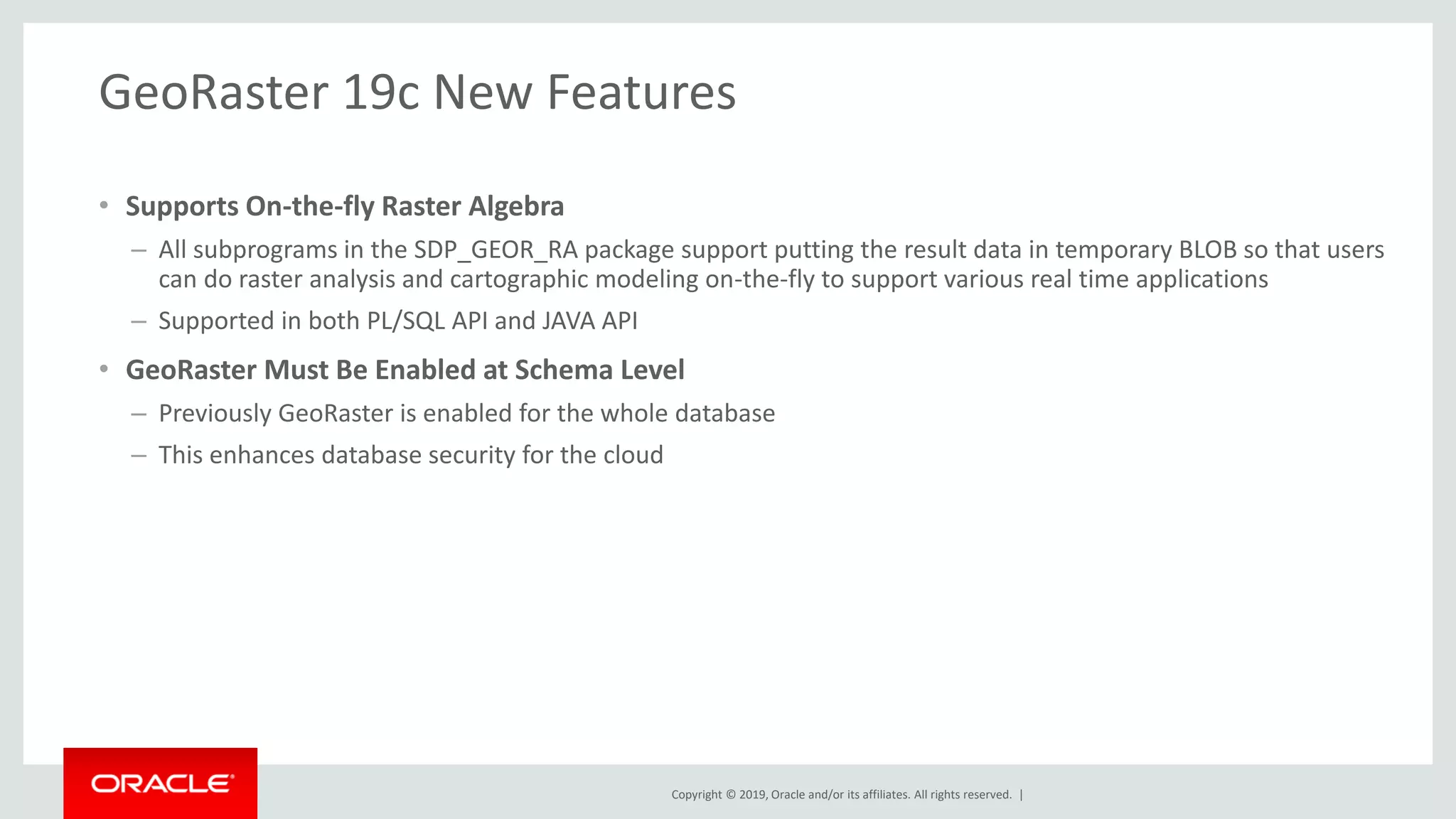 Copyright © 2019, Oracle and/or its affiliates. All rights reserved. |
GeoRaster 19c New Features
• Supports On-the-fly Raster Algebra
– All subprograms in the SDP_GEOR_RA package support putting the result data in temporary BLOB so that users
can do raster analysis and cartographic modeling on-the-fly to support various real time applications
– Supported in both PL/SQL API and JAVA API
• GeoRaster Must Be Enabled at Schema Level
– Previously GeoRaster is enabled for the whole database
– This enhances database security for the cloud
 