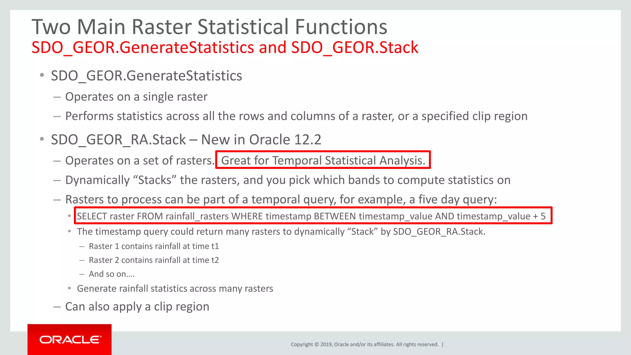 Copyright © 2019, Oracle and/or its affiliates. All rights reserved. |
Two Main Raster Statistical Functions
SDO_GEOR.GenerateStatistics and SDO_GEOR.Stack
• SDO_GEOR.GenerateStatistics
– Operates on a single raster
– Performs statistics across all the rows and columns of a raster, or a specified clip region
• SDO_GEOR_RA.Stack – New in Oracle 12.2
– Operates on a set of rasters. Great for Temporal Statistical Analysis.
– Dynamically “Stacks” the rasters, and you pick which bands to compute statistics on
– Rasters to process can be part of a temporal query, for example, a five day query:
• SELECT raster FROM rainfall_rasters WHERE timestamp BETWEEN timestamp_value AND timestamp_value + 5
• The timestamp query could return many rasters to dynamically “Stack” by SDO_GEOR_RA.Stack.
– Raster 1 contains rainfall at time t1
– Raster 2 contains rainfall at time t2
– And so on….
• Generate rainfall statistics across many rasters
– Can also apply a clip region
 