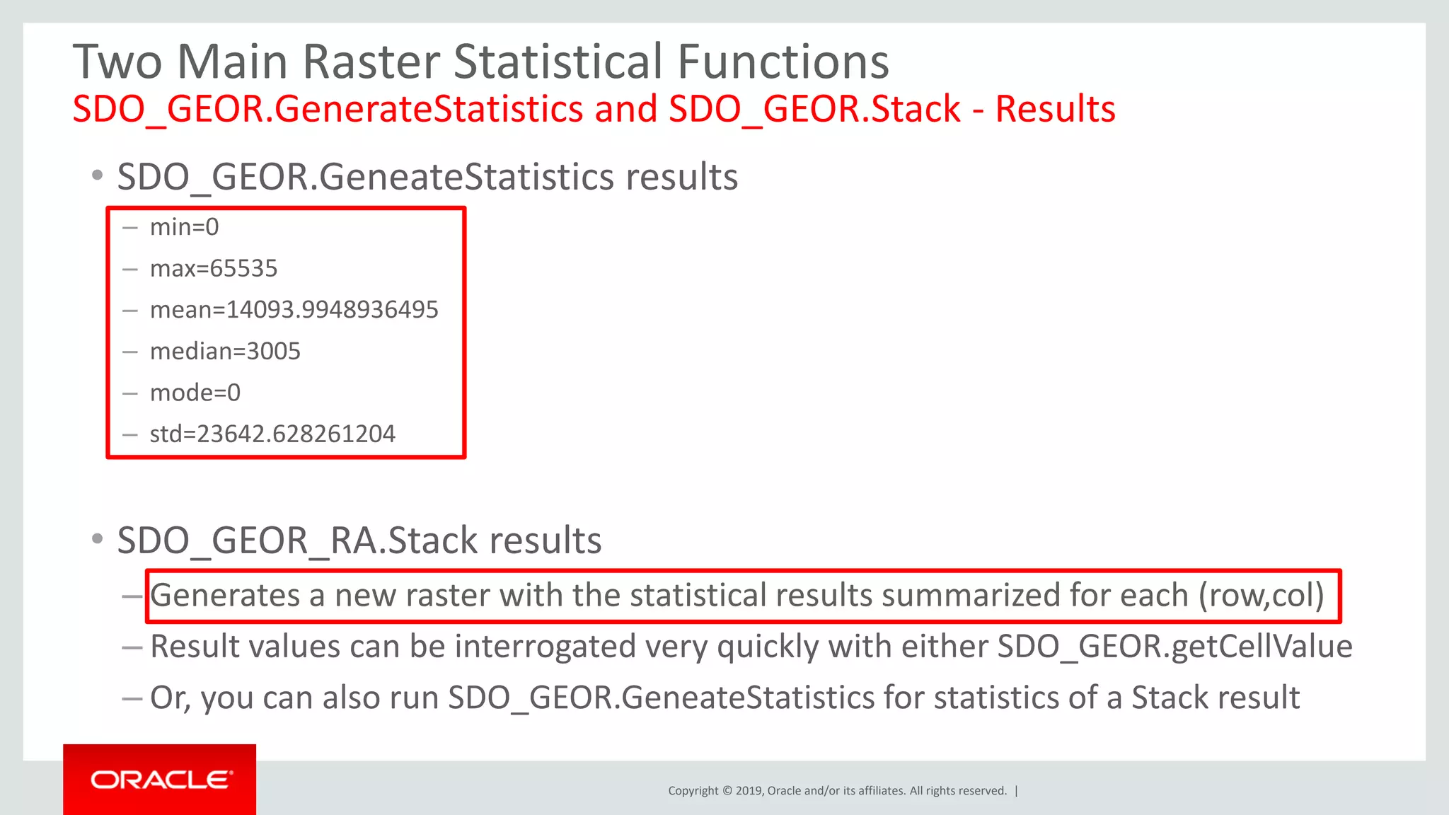 Copyright © 2019, Oracle and/or its affiliates. All rights reserved. |
Two Main Raster Statistical Functions
SDO_GEOR.GenerateStatistics and SDO_GEOR.Stack - Results
• SDO_GEOR.GeneateStatistics results
– min=0
– max=65535
– mean=14093.9948936495
– median=3005
– mode=0
– std=23642.628261204
• SDO_GEOR_RA.Stack results
– Generates a new raster with the statistical results summarized for each (row,col)
– Result values can be interrogated very quickly with either SDO_GEOR.getCellValue
– Or, you can also run SDO_GEOR.GeneateStatistics for statistics of a Stack result
 