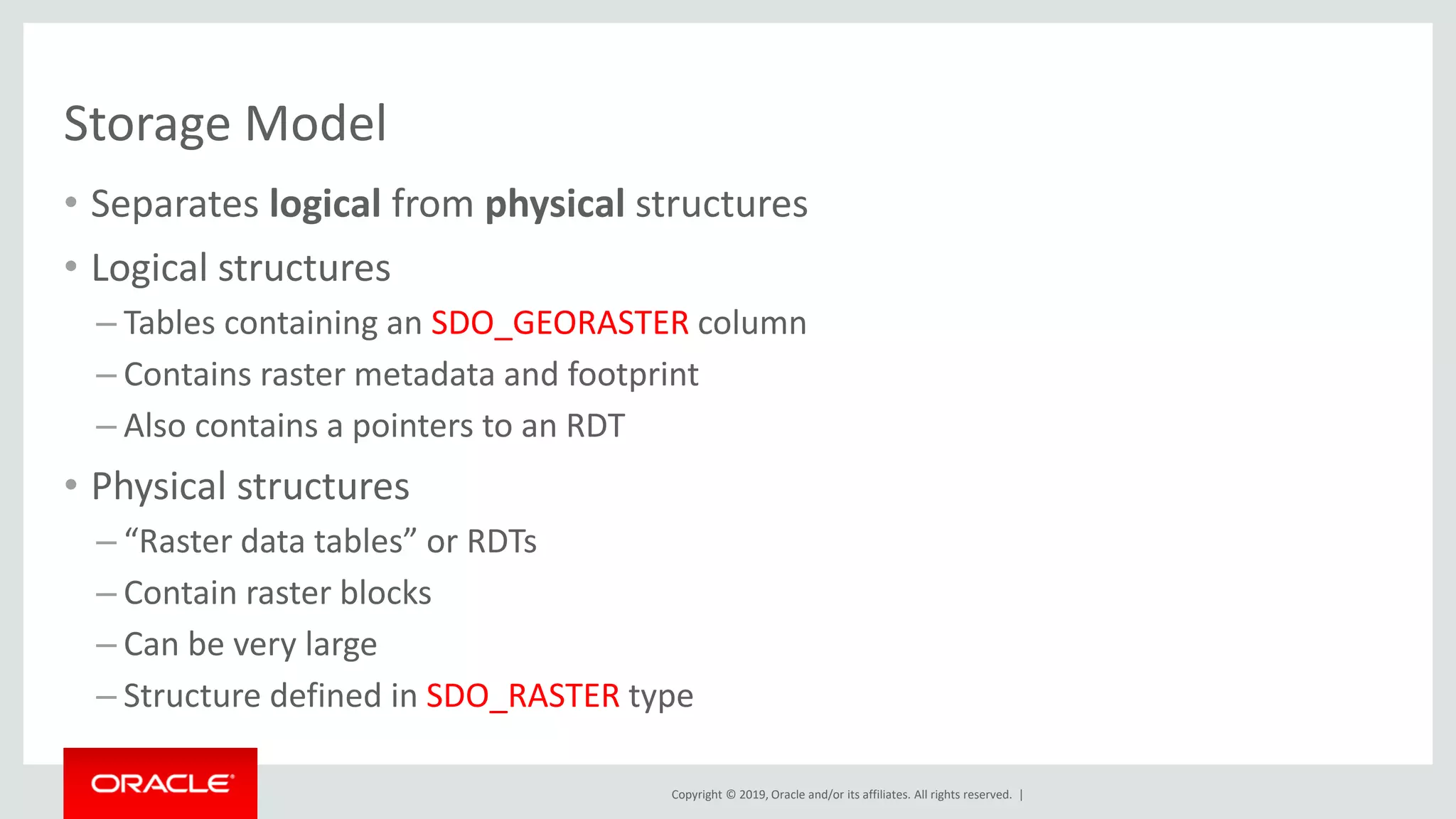 Copyright © 2019, Oracle and/or its affiliates. All rights reserved. |
Storage Model
• Separates logical from physical structures
• Logical structures
– Tables containing an SDO_GEORASTER column
– Contains raster metadata and footprint
– Also contains a pointers to an RDT
• Physical structures
– “Raster data tables” or RDTs
– Contain raster blocks
– Can be very large
– Structure defined in SDO_RASTER type
 