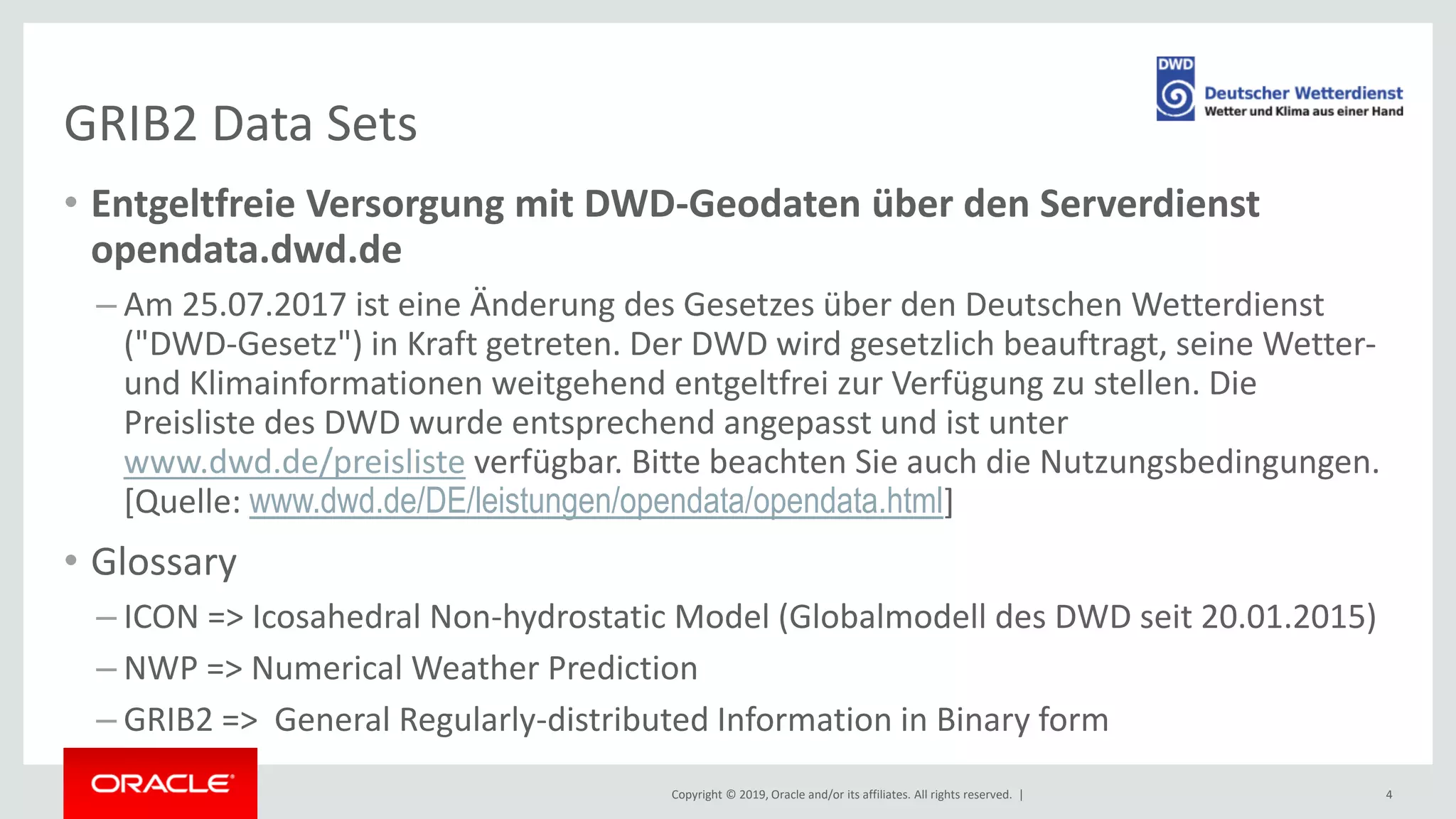 Copyright © 2019, Oracle and/or its affiliates. All rights reserved. |
GRIB2 Data Sets
• Entgeltfreie Versorgung mit DWD-Geodaten über den Serverdienst
opendata.dwd.de
– Am 25.07.2017 ist eine Änderung des Gesetzes über den Deutschen Wetterdienst
("DWD-Gesetz") in Kraft getreten. Der DWD wird gesetzlich beauftragt, seine Wetter-
und Klimainformationen weitgehend entgeltfrei zur Verfügung zu stellen. Die
Preisliste des DWD wurde entsprechend angepasst und ist unter
www.dwd.de/preisliste verfügbar. Bitte beachten Sie auch die Nutzungsbedingungen.
[Quelle: www.dwd.de/DE/leistungen/opendata/opendata.html]
• Glossary
– ICON => Icosahedral Non-hydrostatic Model (Globalmodell des DWD seit 20.01.2015)
– NWP => Numerical Weather Prediction
– GRIB2 => General Regularly-distributed Information in Binary form
4
 