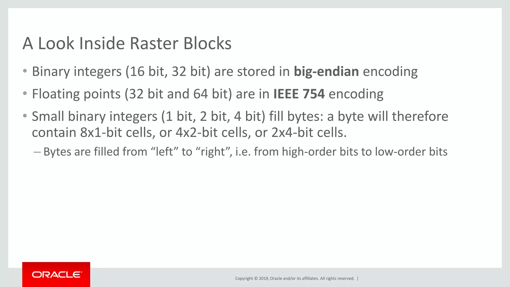 Copyright © 2019, Oracle and/or its affiliates. All rights reserved. |
A Look Inside Raster Blocks
• Binary integers (16 bit, 32 bit) are stored in big-endian encoding
• Floating points (32 bit and 64 bit) are in IEEE 754 encoding
• Small binary integers (1 bit, 2 bit, 4 bit) fill bytes: a byte will therefore
contain 8x1-bit cells, or 4x2-bit cells, or 2x4-bit cells.
– Bytes are filled from “left” to “right”, i.e. from high-order bits to low-order bits
 