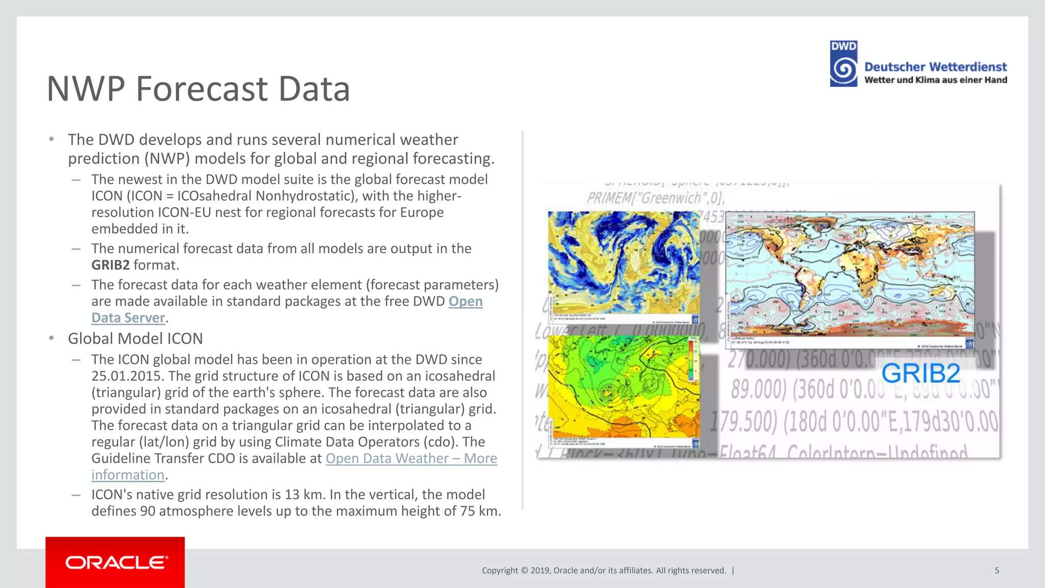 Copyright © 2019, Oracle and/or its affiliates. All rights reserved. |
• The DWD develops and runs several numerical weather
prediction (NWP) models for global and regional forecasting.
– The newest in the DWD model suite is the global forecast model
ICON (ICON = ICOsahedral Nonhydrostatic), with the higher-
resolution ICON-EU nest for regional forecasts for Europe
embedded in it.
– The numerical forecast data from all models are output in the
GRIB2 format.
– The forecast data for each weather element (forecast parameters)
are made available in standard packages at the free DWD Open
Data Server.
• Global Model ICON
– The ICON global model has been in operation at the DWD since
25.01.2015. The grid structure of ICON is based on an icosahedral
(triangular) grid of the earth's sphere. The forecast data are also
provided in standard packages on an icosahedral (triangular) grid.
The forecast data on a triangular grid can be interpolated to a
regular (lat/lon) grid by using Climate Data Operators (cdo). The
Guideline Transfer CDO is available at Open Data Weather – More
information.
– ICON's native grid resolution is 13 km. In the vertical, the model
defines 90 atmosphere levels up to the maximum height of 75 km.
5
NWP Forecast Data
 