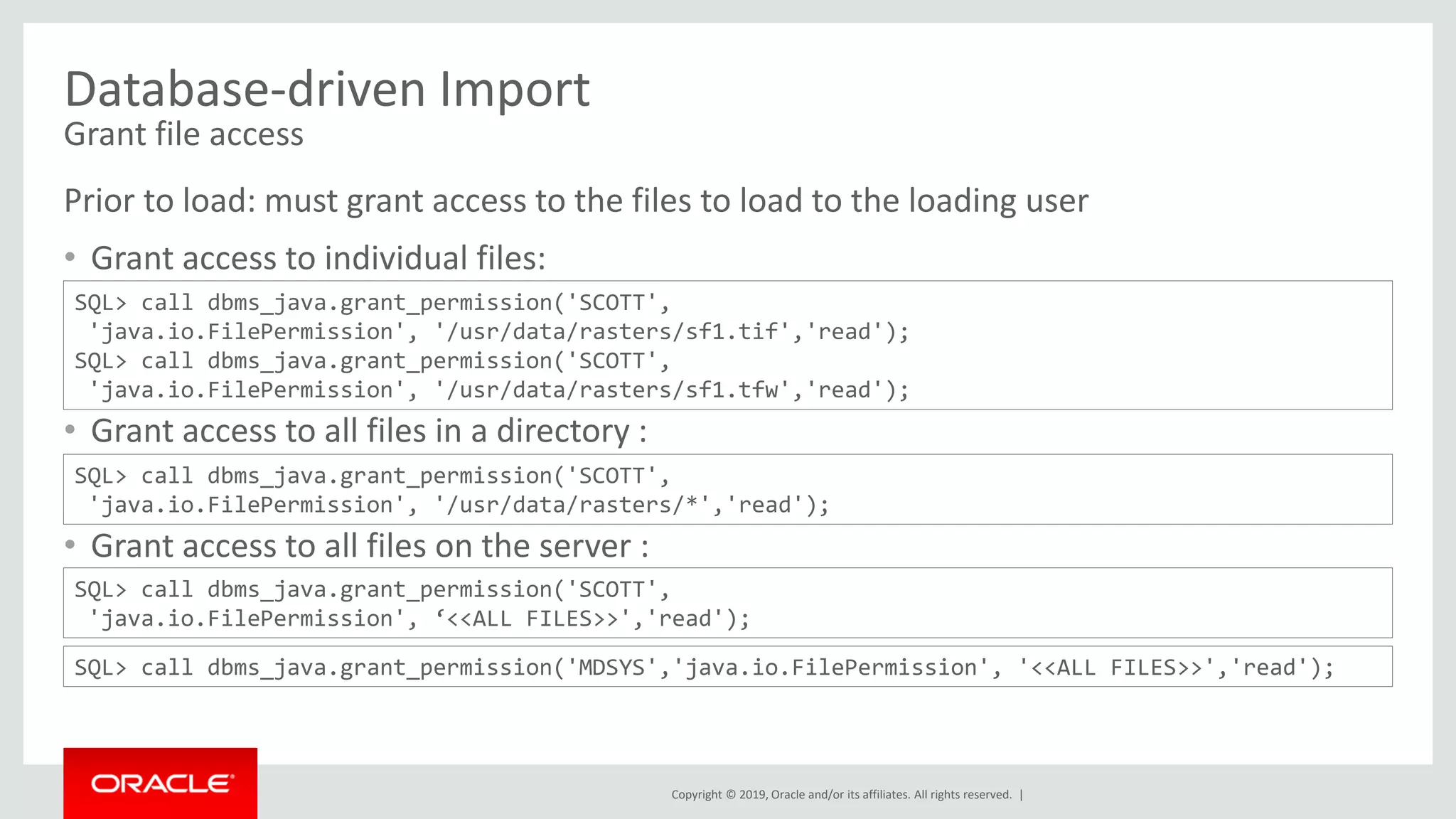 Copyright © 2019, Oracle and/or its affiliates. All rights reserved. |
Database-driven Import
Grant file access
Prior to load: must grant access to the files to load to the loading user
• Grant access to individual files:
• Grant access to all files in a directory :
• Grant access to all files on the server :
SQL> call dbms_java.grant_permission('SCOTT',
'java.io.FilePermission', '/usr/data/rasters/sf1.tif','read');
SQL> call dbms_java.grant_permission('SCOTT',
'java.io.FilePermission', '/usr/data/rasters/sf1.tfw','read');
SQL> call dbms_java.grant_permission('SCOTT',
'java.io.FilePermission', '/usr/data/rasters/*','read');
SQL> call dbms_java.grant_permission('SCOTT',
'java.io.FilePermission', ‘<<ALL FILES>>','read');
SQL> call dbms_java.grant_permission('MDSYS','java.io.FilePermission', '<<ALL FILES>>','read');
 