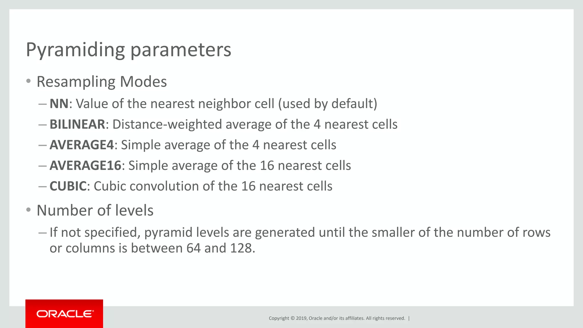 Copyright © 2019, Oracle and/or its affiliates. All rights reserved. |
Pyramiding parameters
• Resampling Modes
– NN: Value of the nearest neighbor cell (used by default)
– BILINEAR: Distance-weighted average of the 4 nearest cells
– AVERAGE4: Simple average of the 4 nearest cells
– AVERAGE16: Simple average of the 16 nearest cells
– CUBIC: Cubic convolution of the 16 nearest cells
• Number of levels
– If not specified, pyramid levels are generated until the smaller of the number of rows
or columns is between 64 and 128.
 