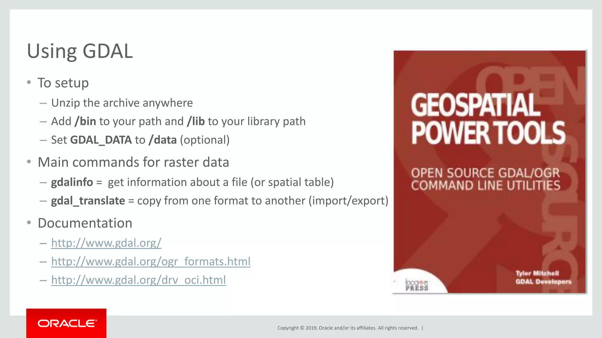 Copyright © 2019, Oracle and/or its affiliates. All rights reserved. |
Using GDAL
• To setup
– Unzip the archive anywhere
– Add /bin to your path and /lib to your library path
– Set GDAL_DATA to /data (optional)
• Main commands for raster data
– gdalinfo = get information about a file (or spatial table)
– gdal_translate = copy from one format to another (import/export)
• Documentation
– http://www.gdal.org/
– http://www.gdal.org/ogr_formats.html
– http://www.gdal.org/drv_oci.html
 
