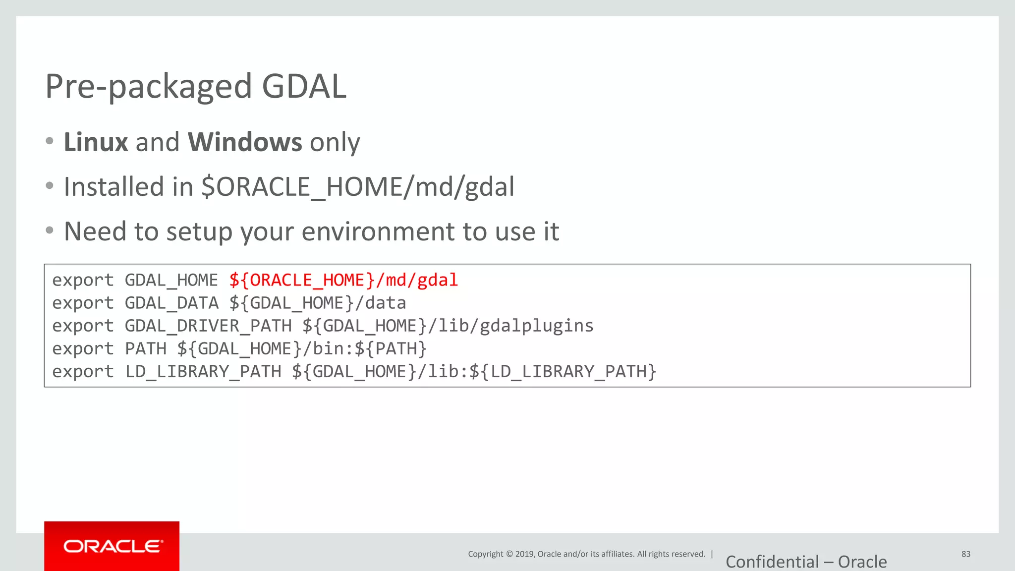 Copyright © 2019, Oracle and/or its affiliates. All rights reserved. |
Pre-packaged GDAL
• Linux and Windows only
• Installed in $ORACLE_HOME/md/gdal
• Need to setup your environment to use it
Confidential – Oracle
83
export GDAL_HOME ${ORACLE_HOME}/md/gdal
export GDAL_DATA ${GDAL_HOME}/data
export GDAL_DRIVER_PATH ${GDAL_HOME}/lib/gdalplugins
export PATH ${GDAL_HOME}/bin:${PATH}
export LD_LIBRARY_PATH ${GDAL_HOME}/lib:${LD_LIBRARY_PATH}
 