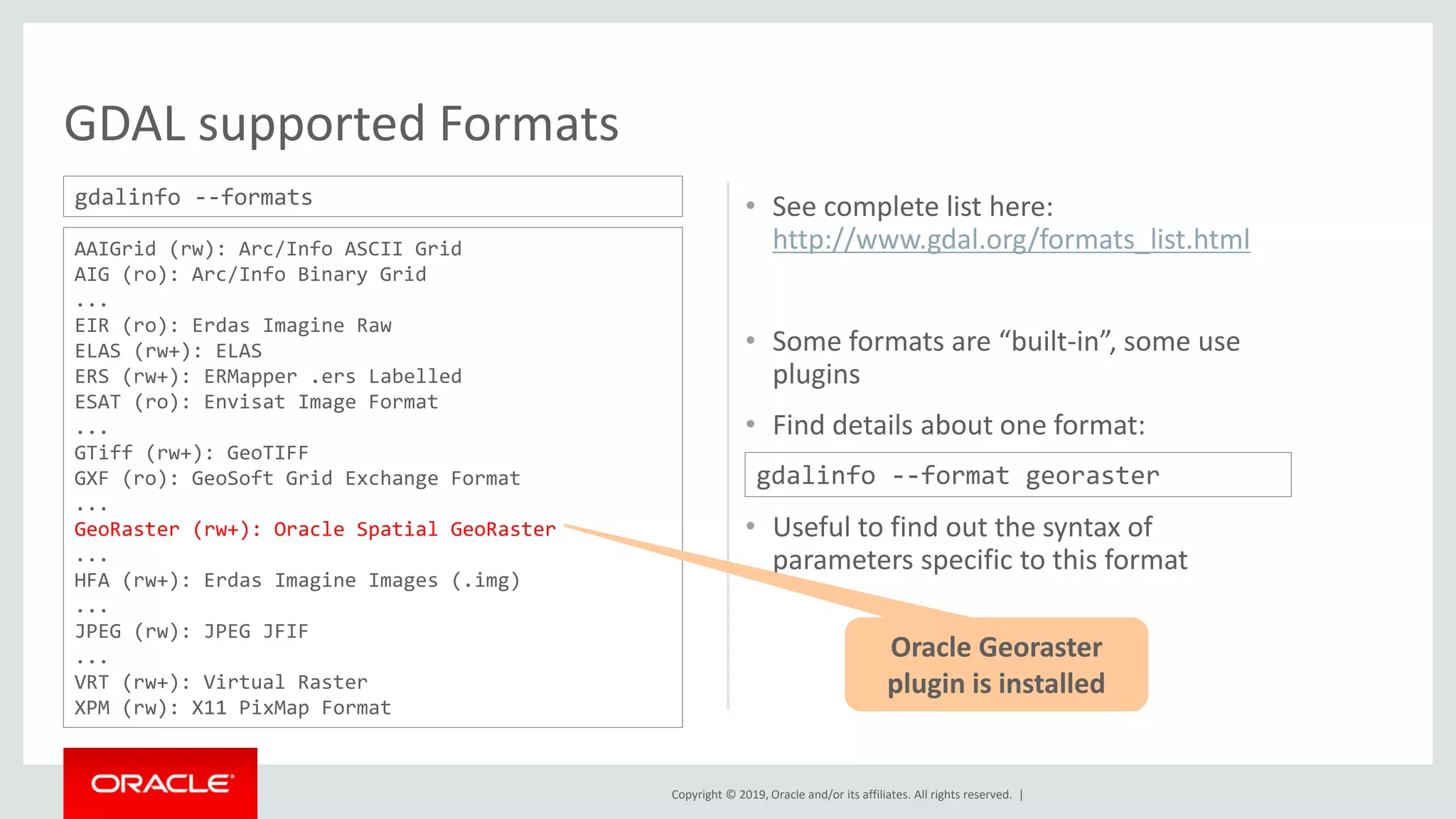 Copyright © 2019, Oracle and/or its affiliates. All rights reserved. |
GDAL supported Formats
• See complete list here:
http://www.gdal.org/formats_list.html
• Some formats are “built-in”, some use
plugins
• Find details about one format:
• Useful to find out the syntax of
parameters specific to this format
AAIGrid (rw): Arc/Info ASCII Grid
AIG (ro): Arc/Info Binary Grid
...
EIR (ro): Erdas Imagine Raw
ELAS (rw+): ELAS
ERS (rw+): ERMapper .ers Labelled
ESAT (ro): Envisat Image Format
...
GTiff (rw+): GeoTIFF
GXF (ro): GeoSoft Grid Exchange Format
...
GeoRaster (rw+): Oracle Spatial GeoRaster
...
HFA (rw+): Erdas Imagine Images (.img)
...
JPEG (rw): JPEG JFIF
...
VRT (rw+): Virtual Raster
XPM (rw): X11 PixMap Format
gdalinfo --formats
gdalinfo --format georaster
Oracle Georaster
plugin is installed
 