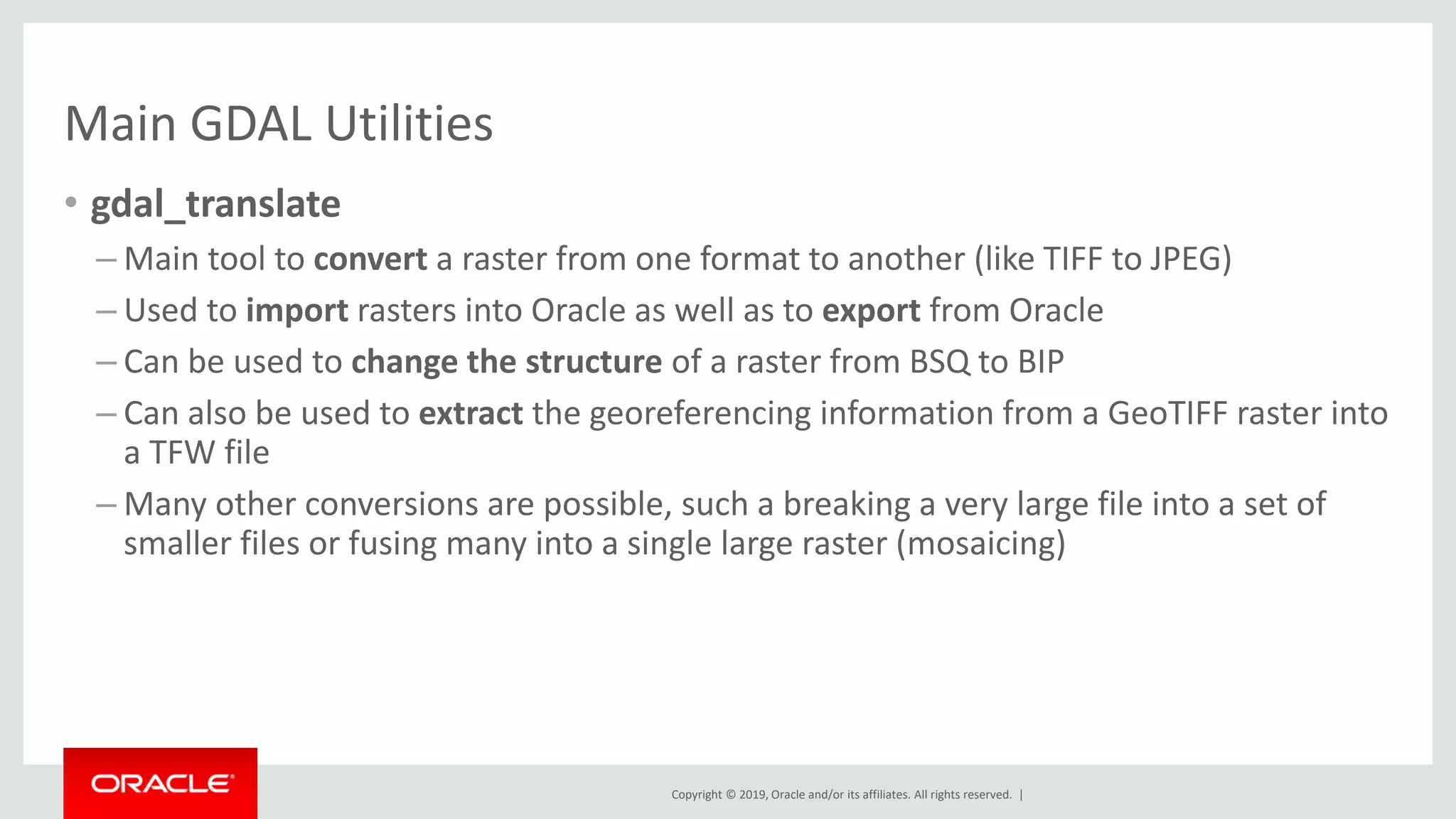 Copyright © 2019, Oracle and/or its affiliates. All rights reserved. |
Main GDAL Utilities
• gdal_translate
– Main tool to convert a raster from one format to another (like TIFF to JPEG)
– Used to import rasters into Oracle as well as to export from Oracle
– Can be used to change the structure of a raster from BSQ to BIP
– Can also be used to extract the georeferencing information from a GeoTIFF raster into
a TFW file
– Many other conversions are possible, such a breaking a very large file into a set of
smaller files or fusing many into a single large raster (mosaicing)
 