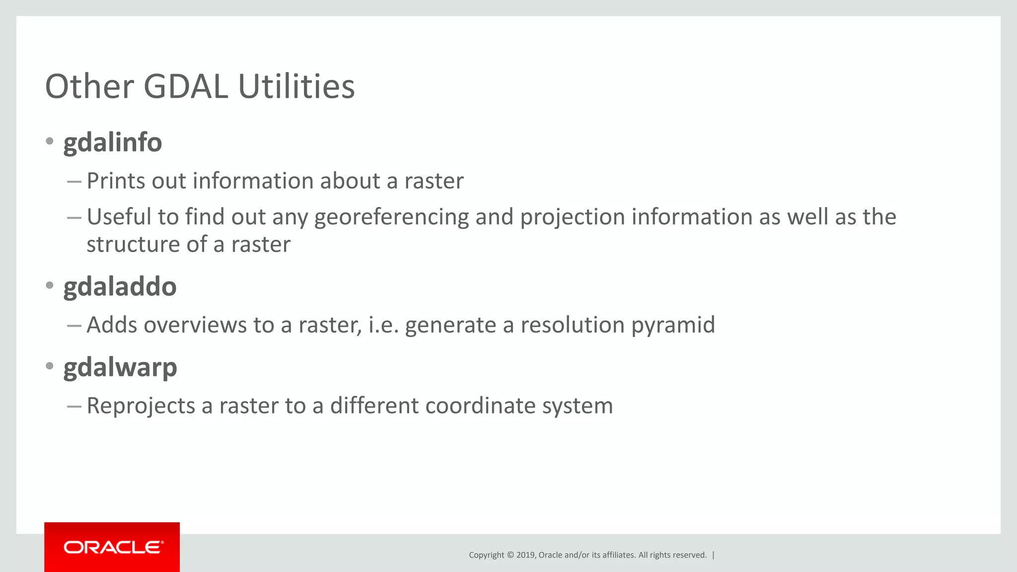 Copyright © 2019, Oracle and/or its affiliates. All rights reserved. |
Other GDAL Utilities
• gdalinfo
– Prints out information about a raster
– Useful to find out any georeferencing and projection information as well as the
structure of a raster
• gdaladdo
– Adds overviews to a raster, i.e. generate a resolution pyramid
• gdalwarp
– Reprojects a raster to a different coordinate system
 